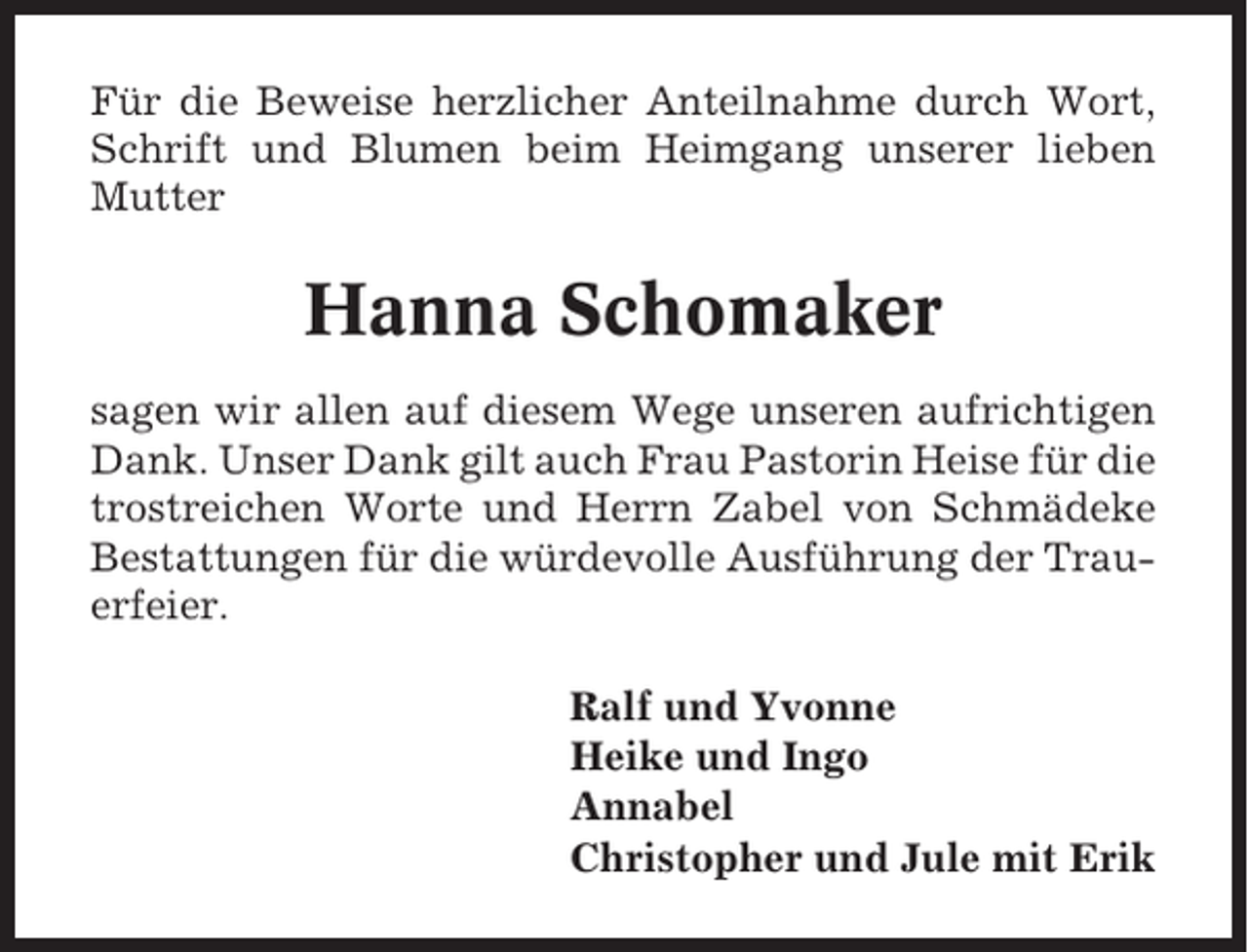 <p>Für die Beweise herzlicher Anteilnahme durch Wort,<br />Schrift und Blumen beim Heimgang unserer lieben<br />Mutter</p><p>Hanna Schomaker<br />sagen wir allen auf diesem Wege unseren aufrichtigen<br />Dank. Unser Dank gilt auch Frau Pastorin Heise für die<br />trostreichen Worte und Herrn Zabel von Schmädeke<br />Bestattungen für die würdevolle Ausführung der Trauerfeier.<br />Ralf und Yvonne<br />Heike und Ingo<br />Annabel<br />Christopher und Jule mit Erik</p>