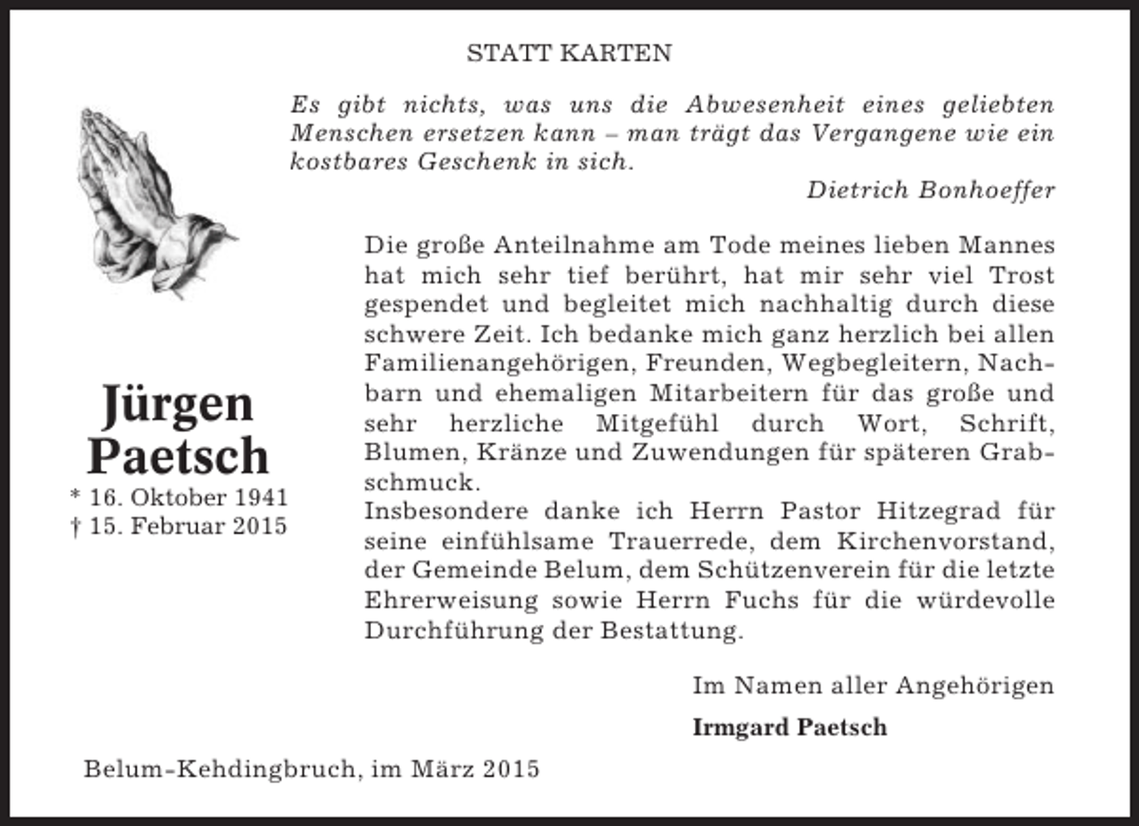 <p>STATT KARTEN</p><p>Es gibt nichts, was uns die Abwesenheit eines geliebten<br />Menschen ersetzen kann – man trägt das Vergangene wie ein<br />kostbares Geschenk in sich.<br />Dietrich Bonhoeffer</p><p>Jürgen<br />Paetsch<br />* 16. Oktober 1941<br />† 15. Februar 2015</p><p>Die große Anteilnahme am Tode meines lieben Mannes<br />hat mich sehr tief berührt, hat mir sehr viel Trost<br />gespendet und begleitet mich nachhaltig durch diese<br />schwere Zeit. Ich bedanke mich ganz herzlich bei allen<br />Familienangehörigen, Freunden, Wegbegleitern, Nachbarn und ehemaligen Mitarbeitern für das große und<br />sehr herzliche Mitgefühl durch Wort, Schrift,<br />Blumen, Kränze und Zuwendungen für späteren Grabschmuck.<br />Insbesondere danke ich Herrn Pastor Hitzegrad für<br />seine einfühlsame Trauerrede, dem Kirchenvorstand,<br />der Gemeinde Belum, dem Schützenverein für die letzte<br />Ehrerweisung sowie Herrn Fuchs für die würdevolle<br />Durchführung der Bestattung.<br />Im Namen aller Angehörigen<br />Irmgard Paetsch</p><p>Belum-Kehdingbruch, im März 2015</p>
