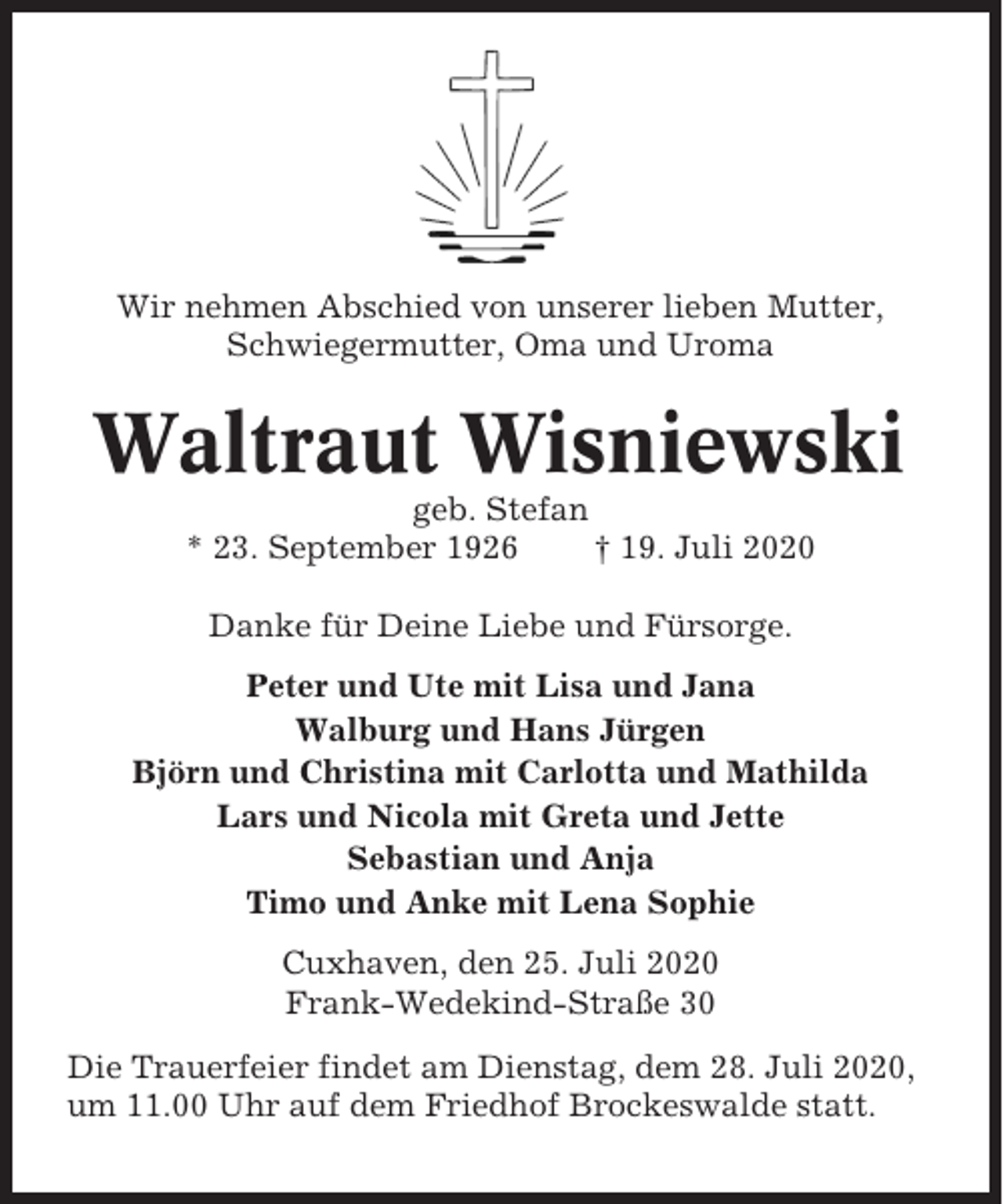 <p>Wir nehmen Abschied von unserer lieben Mutter,<br />Schwiegermutter, Oma und Uroma</p><p>Waltraut Wisniewski<br />geb. Stefan<br />* 23. September 1926<br />† 19. Juli 2020<br />Danke für Deine Liebe und Fürsorge.<br />Peter und Ute mit Lisa und Jana<br />Walburg und Hans Jürgen<br />Björn und Christina mit Carlotta und Mathilda<br />Lars und Nicola mit Greta und Jette<br />Sebastian und Anja<br />Timo und Anke mit Lena Sophie<br />Cuxhaven, den 25. Juli 2020<br />Frank-Wedekind-Straße 30<br />Die Trauerfeier findet am Dienstag, dem 28. Juli 2020,<br />um 11.00 Uhr auf dem Friedhof Brockeswalde statt.</p>