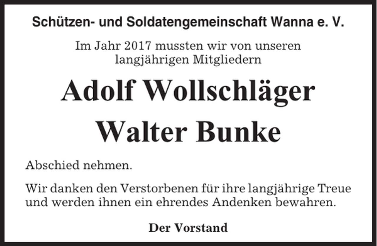 <p>Schützen- und Soldatengemeinschaft Wanna e. V.<br />Im Jahr 2017 mussten wir von unseren<br />langjährigen Mitgliedern</p><p>Adolf Wollschläger<br />Walter Bunke<br />Abschied nehmen.<br />Wir danken den Verstorbenen für ihre langjährige Treue<br />und werden ihnen ein ehrendes Andenken bewahren.<br />Der Vorstand</p>