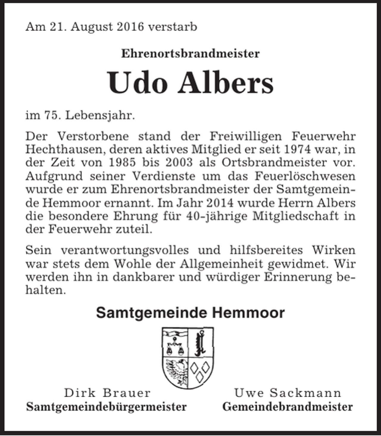 <p>Am 21. August 2016 verstarb<br />Ehrenortsbrandmeister</p><p>Udo Albers<br />im 75. Lebensjahr.<br />Der Verstorbene stand der Freiwilligen Feuerwehr<br />Hechthausen, deren aktives Mitglied er seit 1974 war, in<br />der Zeit von 1985 bis 2003 als Ortsbrandmeister vor.<br />Aufgrund seiner Verdienste um das Feuerlöschwesen<br />wurde er zum Ehrenortsbrandmeister der Samtgemeinde Hemmoor ernannt. Im Jahr 2014 wurde Herrn Albers<br />die besondere Ehrung für 40-jährige Mitgliedschaft in<br />der Feuerwehr zuteil.<br />Sein verantwortungsvolles und hilfsbereites Wirken<br />war stets dem Wohle der Allgemeinheit gewidmet. Wir<br />werden ihn in dankbarer und würdiger Erinnerung behalten.</p><p>Samtgemeinde Hemmoor</p><p>Dirk Brauer<br />Samtgemeindebürgermeister</p><p>Uwe Sackmann<br />Gemeindebrandmeister</p>