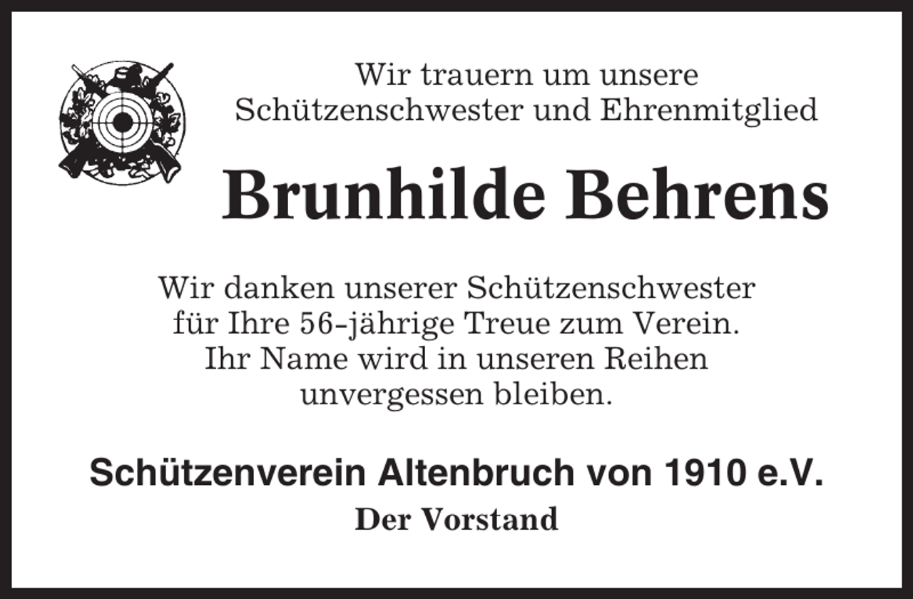 <p>Wir trauern um unsere<br />Schützenschwester und Ehrenmitglied</p><p>Brunhilde Behrens<br />Wir danken unserer Schützenschwester<br />für Ihre 56-jährige Treue zum Verein.<br />Ihr Name wird in unseren Reihen<br />unvergessen bleiben.</p><p>Schützenverein Altenbruch von 1910 e.V.<br />Der Vorstand</p>