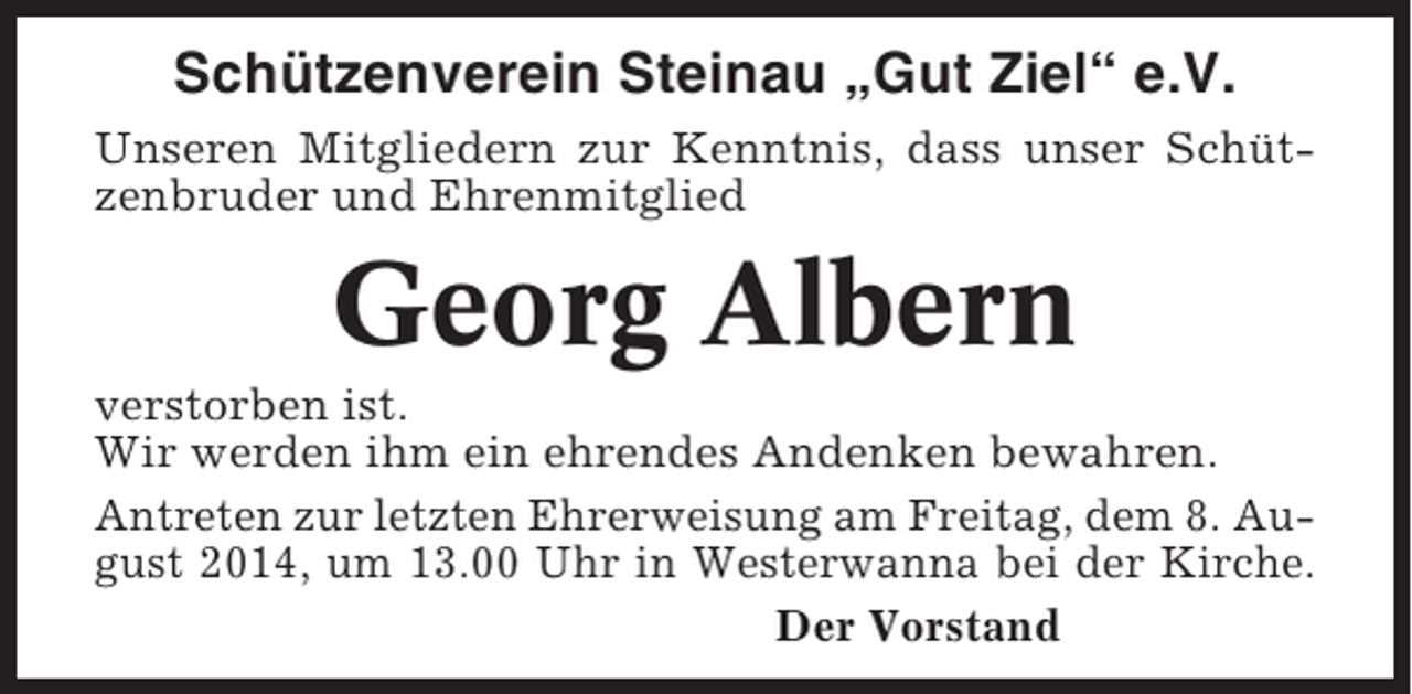 <p>Schützenverein Steinau „Gut Ziel“ e.V.<br />Unseren Mitgliedern zur Kenntnis, dass unser Schützenbruder und Ehrenmitglied</p><p>Georg Albern<br />verstorben ist.<br />Wir werden ihm ein ehrendes Andenken bewahren.<br />Antreten zur letzten Ehrerweisung am Freitag, dem 8. August 2014, um 13.00 Uhr in Westerwanna bei der Kirche.<br />Der Vorstand</p>
