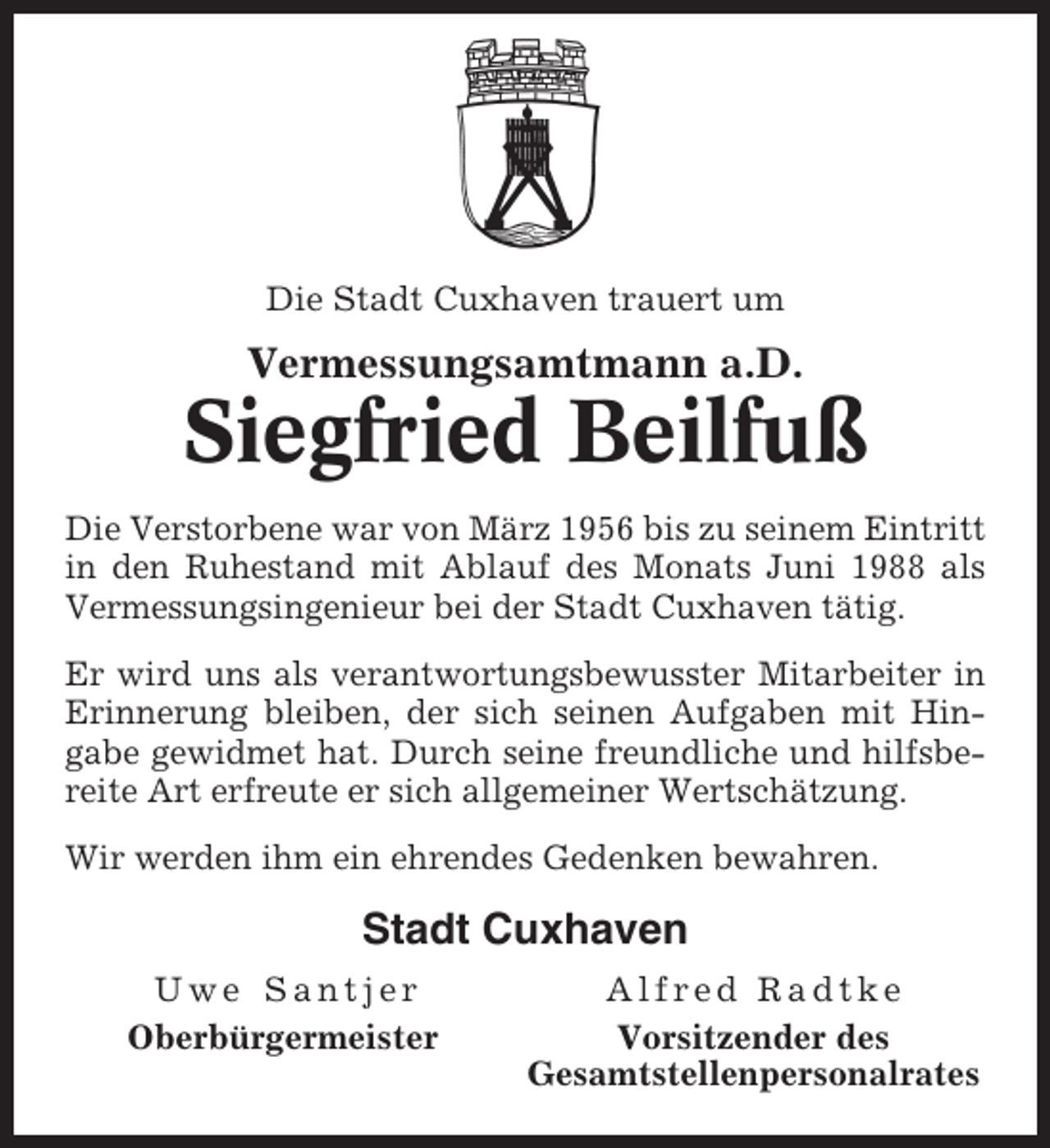 <p>Die Stadt Cuxhaven trauert um</p><p>Vermessungsamtmann a.D.</p><p>Siegfried Beilfuß<br />Die Verstorbene war von März 1956 bis zu seinem Eintritt<br />in den Ruhestand mit Ablauf des Monats Juni 1988 als<br />Vermessungsingenieur bei der Stadt Cuxhaven tätig.<br />Er wird uns als verantwortungsbewusster Mitarbeiter in<br />Erinnerung bleiben, der sich seinen Aufgaben mit Hingabe gewidmet hat. Durch seine freundliche und hilfsbereite Art erfreute er sich allgemeiner Wertschätzung.<br />Wir werden ihm ein ehrendes Gedenken bewahren.</p><p>Stadt Cuxhaven<br />Uwe Santjer<br />Oberbürgermeister</p><p>Alfred Radtke<br />Vorsitzender des<br />Gesamtstellenpersonalrates</p>