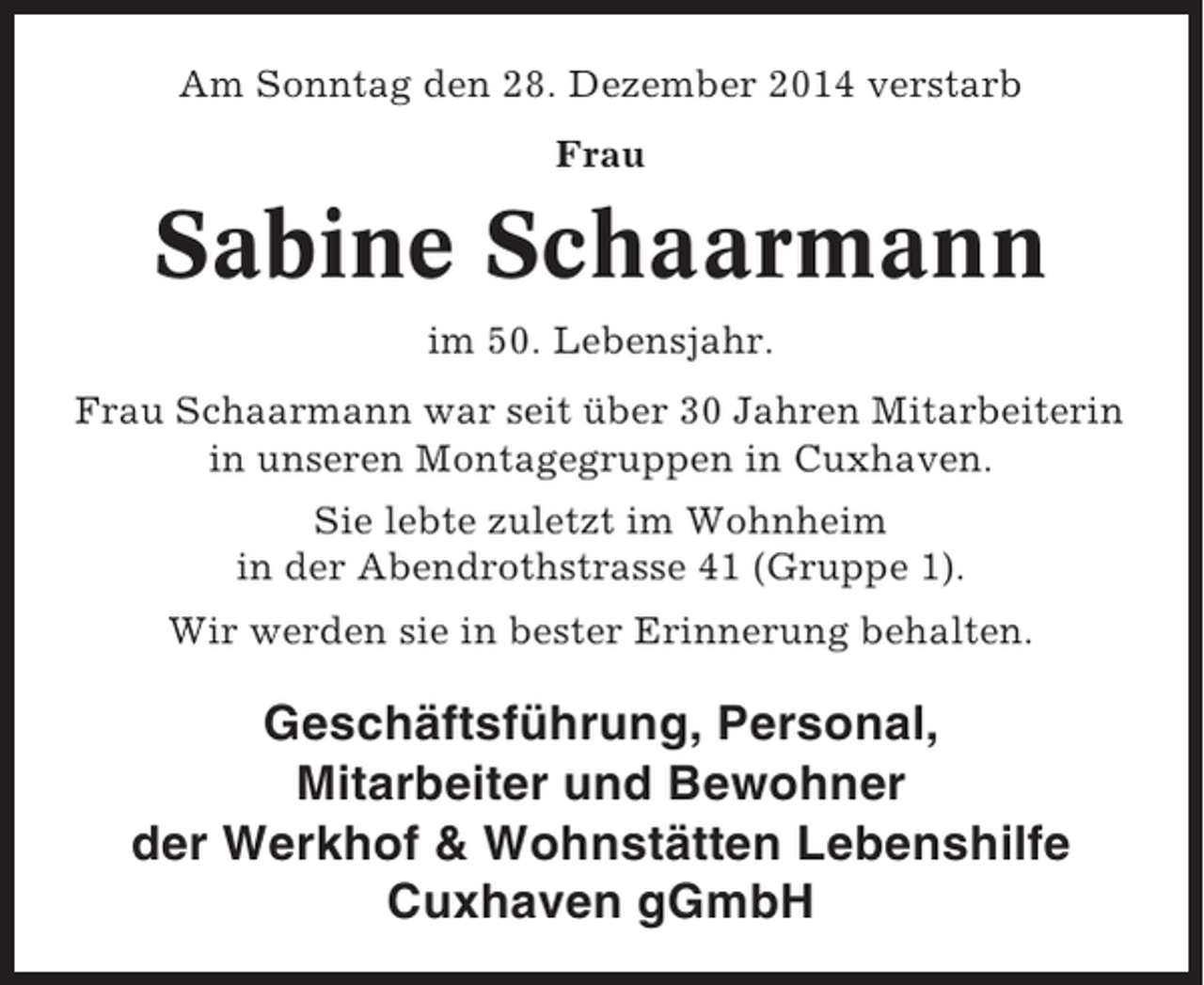 <p>Am Sonntag den 28. Dezember 2014 verstarb<br />Frau</p><p>Sabine Schaarmann<br />im 50. Lebensjahr.<br />Frau Schaarmann war seit über 30 Jahren Mitarbeiterin<br />in unseren Montagegruppen in Cuxhaven.<br />Sie lebte zuletzt im Wohnheim<br />in der Abendrothstrasse 41 (Gruppe 1).<br />Wir werden sie in bester Erinnerung behalten.</p><p>Geschäftsführung, Personal,<br />Mitarbeiter und Bewohner<br />der Werkhof &amp; Wohnstätten Lebenshilfe<br />Cuxhaven gGmbH</p>