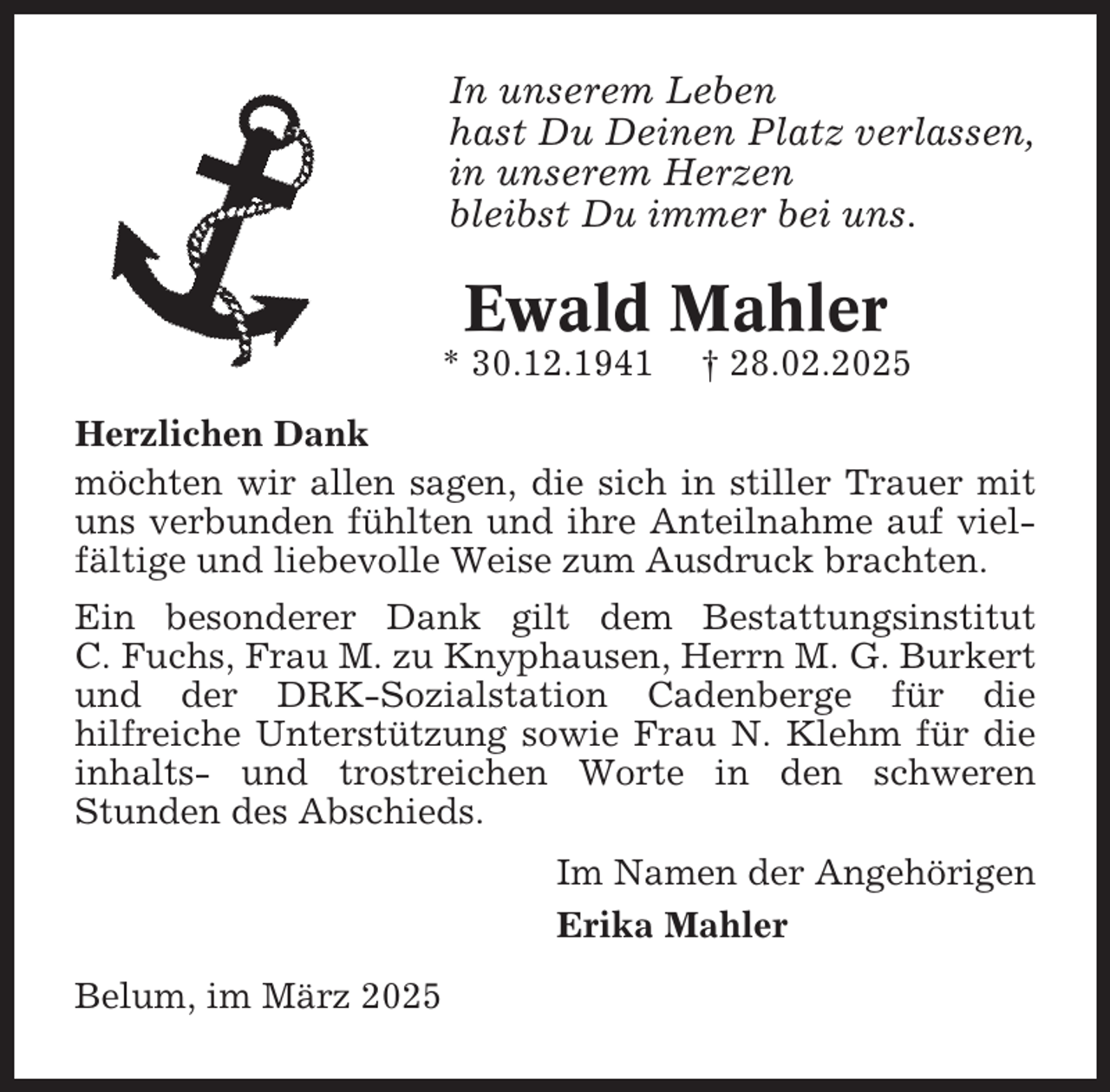 <p>In unserem Leben<br />hast Du Deinen Platz verlassen,<br />in unserem Herzen<br />bleibst Du immer bei uns.</p><p>Ewald Mahler<br />* 30.12.1941</p><p>† 28.02.2025</p><p>Herzlichen Dank<br />möchten wir allen sagen, die sich in stiller Trauer mit<br />uns verbunden fühlten und ihre Anteilnahme auf vielfältige und liebevolle Weise zum Ausdruck brachten.<br />Ein besonderer Dank gilt dem Bestattungsinstitut<br />C. Fuchs, Frau M. zu Knyphausen, Herrn M. G. Burkert<br />und der DRK-Sozialstation Cadenberge für die<br />hilfreiche Unterstützung sowie Frau N. Klehm für die<br />inhalts- und trostreichen Worte in den schweren<br />Stunden des Abschieds.<br />Im Namen der Angehörigen<br />Erika Mahler<br />Belum, im März 2025</p>