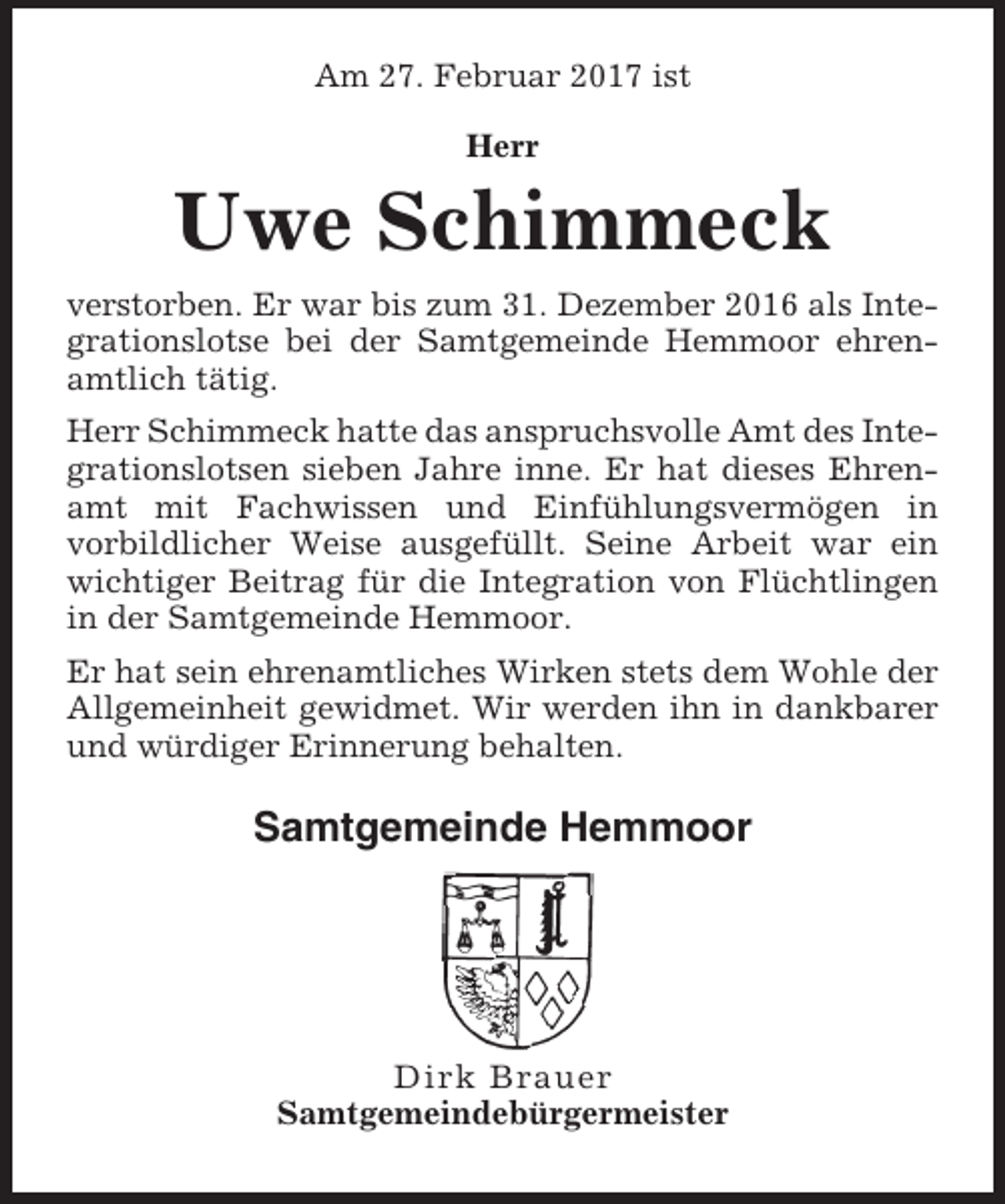 <p>Am 27. Februar 2017 ist<br />Herr</p><p>Uwe Schimmeck<br />verstorben. Er war bis zum 31. Dezember 2016 als Integrationslotse bei der Samtgemeinde Hemmoor ehrenamtlich tätig.<br />Herr Schimmeck hatte das anspruchsvolle Amt des Integrationslotsen sieben Jahre inne. Er hat dieses Ehrenamt mit Fachwissen und Einfühlungsvermögen in<br />vorbildlicher Weise ausgefüllt. Seine Arbeit war ein<br />wichtiger Beitrag für die Integration von Flüchtlingen<br />in der Samtgemeinde Hemmoor.<br />Er hat sein ehrenamtliches Wirken stets dem Wohle der<br />Allgemeinheit gewidmet. Wir werden ihn in dankbarer<br />und würdiger Erinnerung behalten.</p><p>Samtgemeinde Hemmoor</p><p>Dirk Brauer<br />Samtgemeindebürgermeister</p>