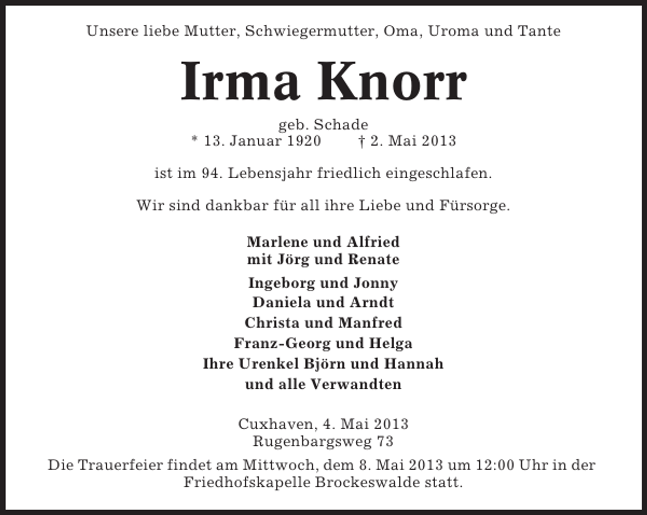 <p>Unsere liebe Mutter, Schwiegermutter, Oma, Uroma und Tante</p><p>Irma Knorr<br />geb. Schade<br />* 13. Januar 1920<br />† 2. Mai 2013<br />ist im 94. Lebensjahr friedlich eingeschlafen.<br />Wir sind dankbar für all ihre Liebe und Fürsorge.<br />Marlene und Alfried<br />mit Jörg und Renate<br />Ingeborg und Jonny<br />Daniela und Arndt<br />Christa und Manfred<br />Franz-Georg und Helga<br />Ihre Urenkel Björn und Hannah<br />und alle Verwandten<br />Cuxhaven, 4. Mai 2013<br />Rugenbargsweg 73<br />Die Trauerfeier findet am Mittwoch, dem 8. Mai 2013 um 12:00 Uhr in der<br />Friedhofskapelle Brockeswalde statt.</p>