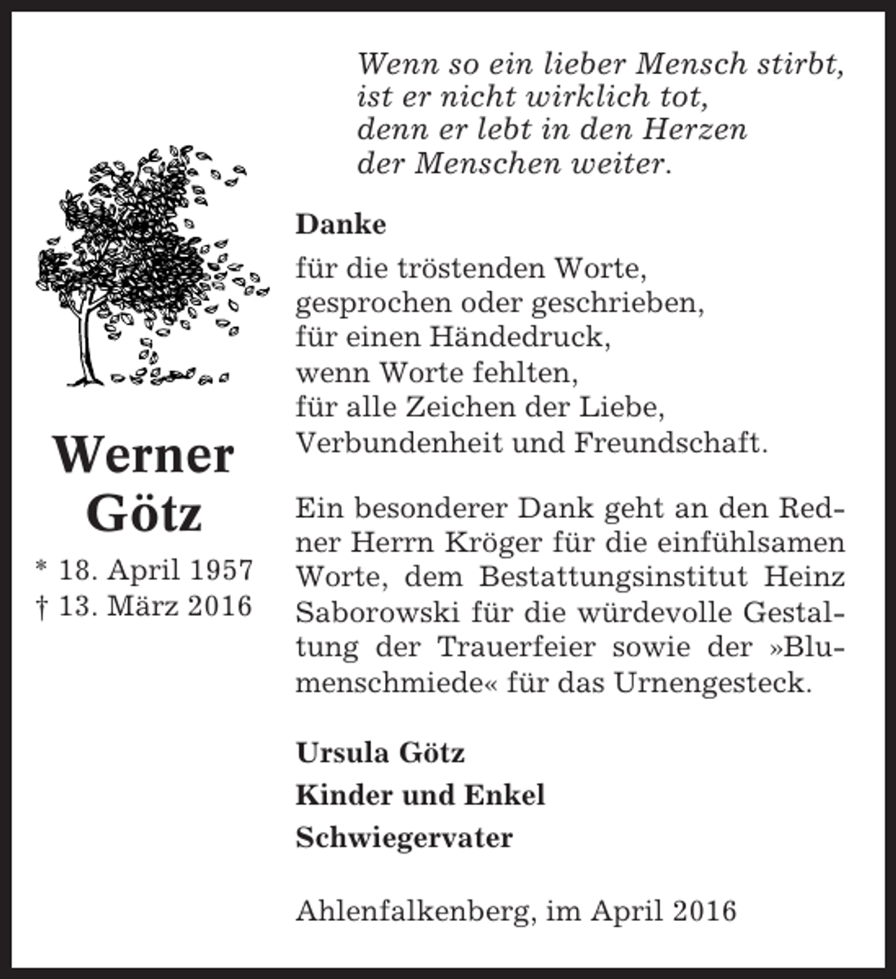 <p>Wenn so ein lieber Mensch stirbt,<br />ist er nicht wirklich tot,<br />denn er lebt in den Herzen<br />der Menschen weiter.</p><p>Werner<br />Götz<br />* 18. April 1957<br />† 13. März 2016</p><p>Danke<br />für die tröstenden Worte,<br />gesprochen oder geschrieben,<br />für einen Händedruck,<br />wenn Worte fehlten,<br />für alle Zeichen der Liebe,<br />Verbundenheit und Freundschaft.<br />Ein besonderer Dank geht an den Redner Herrn Kröger für die einfühlsamen<br />Worte, dem Bestattungsinstitut Heinz<br />Saborowski für die würdevolle Gestaltung der Trauerfeier sowie der »Blumenschmiede« für das Urnengesteck.<br />Ursula Götz<br />Kinder und Enkel<br />Schwiegervater<br />Ahlenfalkenberg, im April 2016</p>