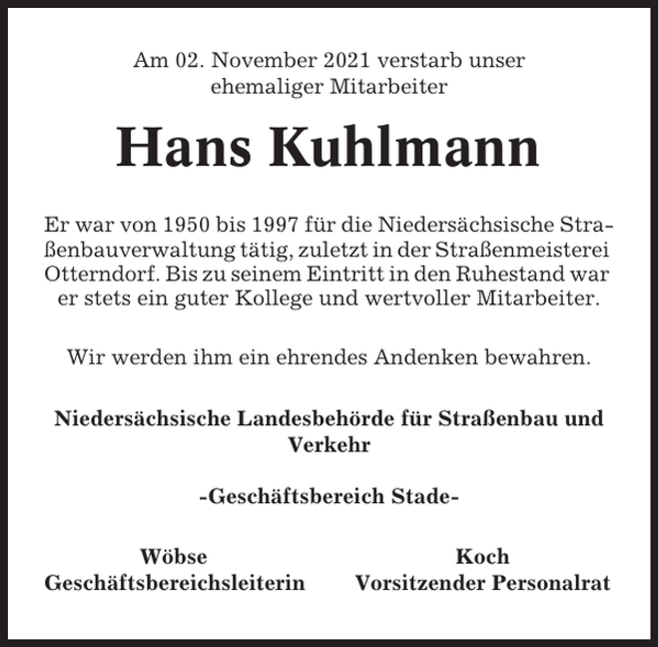 <p>Am 02. November 2021 verstarb unser<br />ehemaliger Mitarbeiter</p><p>Hans Kuhlmann<br />Er war von 1950 bis 1997 für die Niedersächsische Straßenbauverwaltung tätig, zuletzt in der Straßenmeisterei<br />Otterndorf. Bis zu seinem Eintritt in den Ruhestand war<br />er stets ein guter Kollege und wertvoller Mitarbeiter.<br />Wir werden ihm ein ehrendes Andenken bewahren.<br />Niedersächsische Landesbehörde für Straßenbau und<br />Verkehr<br />-Geschäftsbereich StadeWöbse<br />Geschäftsbereichsleiterin</p><p>Koch<br />Vorsitzender Personalrat</p>