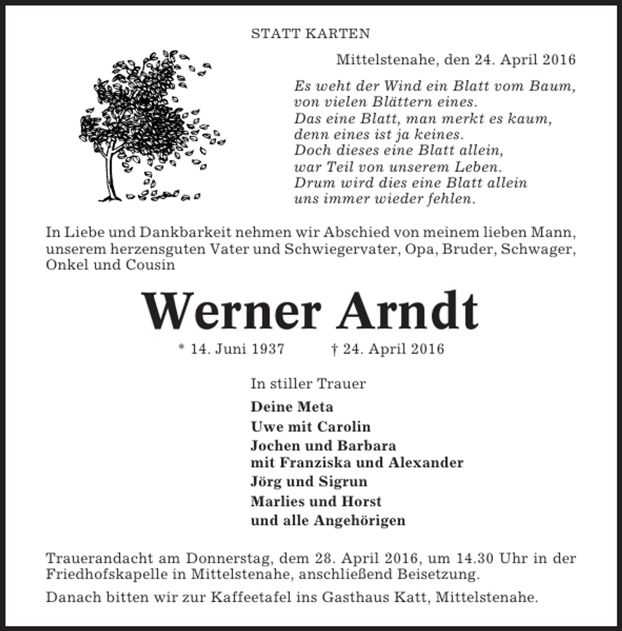 <p>STATT KARTEN</p><p>Mittelstenahe, den 24. April 2016<br />Es weht der Wind ein Blatt vom Baum,<br />von vielen Blättern eines.<br />Das eine Blatt, man merkt es kaum,<br />denn eines ist ja keines.<br />Doch dieses eine Blatt allein,<br />war Teil von unserem Leben.<br />Drum wird dies eine Blatt allein<br />uns immer wieder fehlen.<br />In Liebe und Dankbarkeit nehmen wir Abschied von meinem lieben Mann,<br />unserem herzensguten Vater und Schwiegervater, Opa, Bruder, Schwager,<br />Onkel und Cousin</p><p>Werner Arndt<br />* 14. Juni 1937</p><p>† 24. April 2016</p><p>In stiller Trauer<br />Deine Meta<br />Uwe mit Carolin<br />Jochen und Barbara<br />mit Franziska und Alexander<br />Jörg und Sigrun<br />Marlies und Horst<br />und alle Angehörigen<br />Trauerandacht am Donnerstag, dem 28. April 2016, um 14.30 Uhr in der<br />Friedhofskapelle in Mittelstenahe, anschließend Beisetzung.<br />Danach bitten wir zur Kaffeetafel ins Gasthaus Katt, Mittelstenahe.</p>