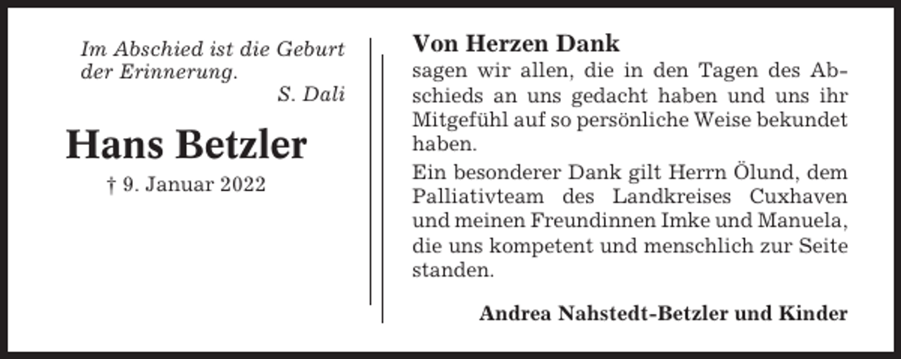 <p>Im Abschied ist die Geburt<br />der Erinnerung.<br />S. Dali</p><p>Hans Betzler<br />† 9. Januar 2022</p><p>Von Herzen Dank<br />sagen wir allen, die in den Tagen des Abschieds an uns gedacht haben und uns ihr<br />Mitgefühl auf so persönliche Weise bekundet<br />haben.<br />Ein besonderer Dank gilt Herrn Ölund, dem<br />Palliativteam des Landkreises Cuxhaven<br />und meinen Freundinnen Imke und Manuela,<br />die uns kompetent und menschlich zur Seite<br />standen.<br />Andrea Nahstedt-Betzler und Kinder</p>