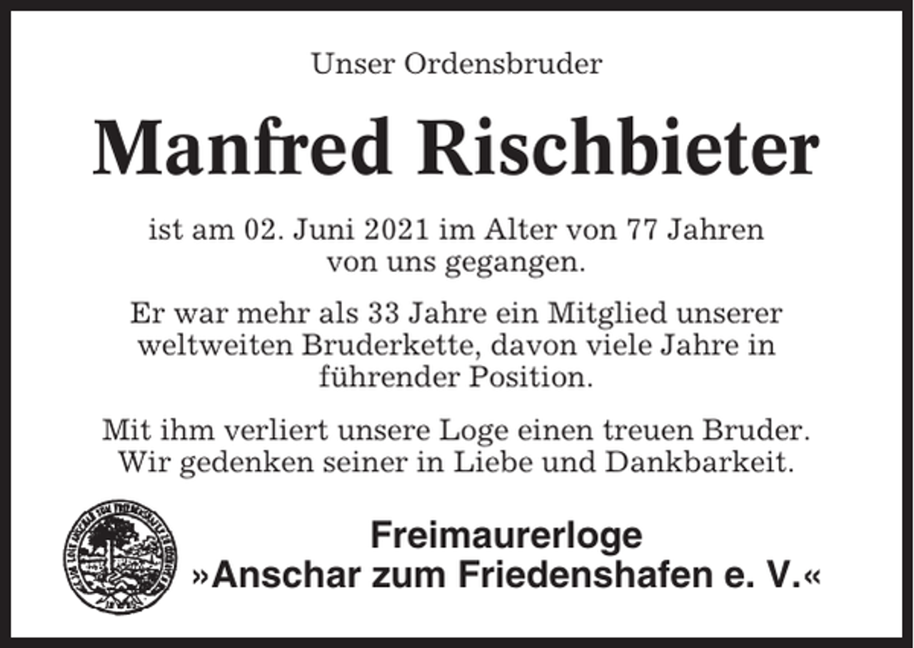 <p>Unser Ordensbruder</p><p>Manfred Rischbieter<br />ist am 02. Juni 2021 im Alter von 77 Jahren<br />von uns gegangen.<br />Er war mehr als 33 Jahre ein Mitglied unserer<br />weltweiten Bruderkette, davon viele Jahre in<br />führender Position.<br />Mit ihm verliert unsere Loge einen treuen Bruder.<br />Wir gedenken seiner in Liebe und Dankbarkeit.</p><p>Freimaurerloge<br />»Anschar zum Friedenshafen e. V.«</p>