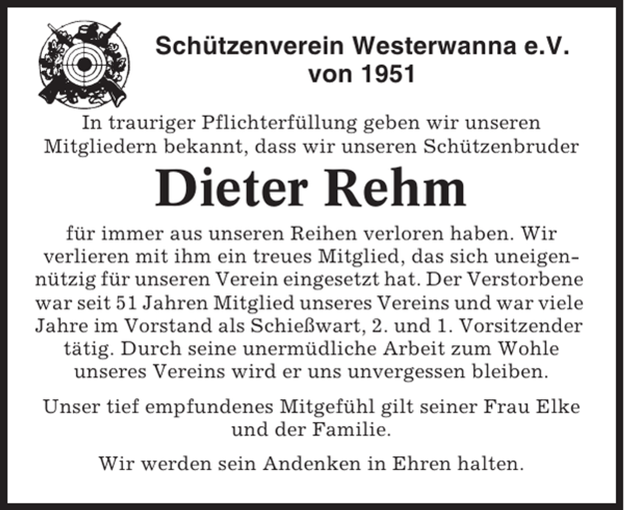 <p>Schützenverein Westerwanna e.V.<br />von 1951<br />In trauriger Pflichterfüllung geben wir unseren<br />Mitgliedern bekannt, dass wir unseren Schützenbruder</p><p>Dieter Rehm<br />für immer aus unseren Reihen verloren haben. Wir<br />verlieren mit ihm ein treues Mitglied, das sich uneigennützig für unseren Verein eingesetzt hat. Der Verstorbene<br />war seit 51 Jahren Mitglied unseres Vereins und war viele<br />Jahre im Vorstand als Schießwart, 2. und 1. Vorsitzender<br />tätig. Durch seine unermüdliche Arbeit zum Wohle<br />unseres Vereins wird er uns unvergessen bleiben.<br />Unser tief empfundenes Mitgefühl gilt seiner Frau Elke<br />und der Familie.<br />Wir werden sein Andenken in Ehren halten.</p>