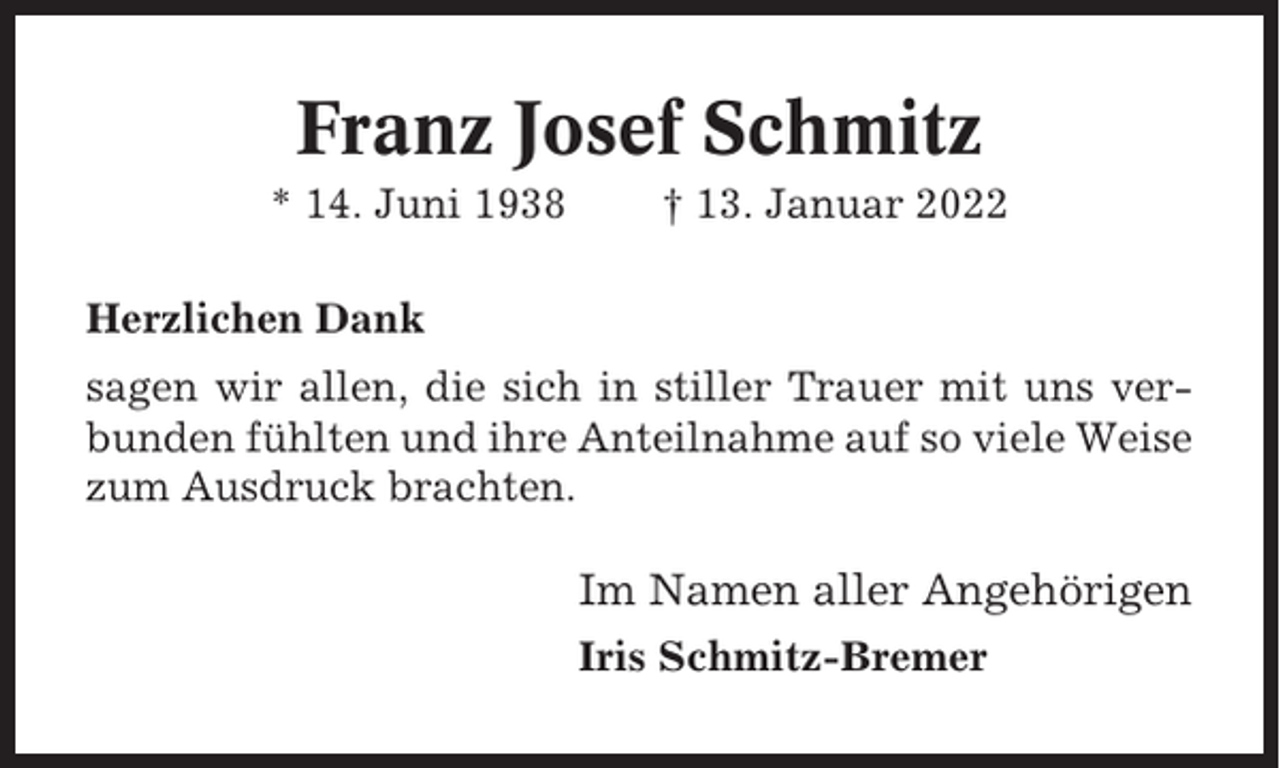 <p>Franz Josef Schmitz<br />* 14. Juni 1938</p><p>† 13. Januar 2022</p><p>Herzlichen Dank<br />sagen wir allen, die sich in stiller Trauer mit uns verbunden fühlten und ihre Anteilnahme auf so viele Weise<br />zum Ausdruck brachten.</p><p>Im Namen aller Angehörigen<br />Iris Schmitz-Bremer</p>