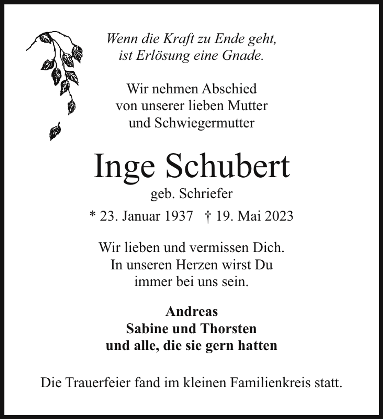 <p>Wenn die Kraft zu Ende geht,<br />ist Erlösung eine Gnade.<br />Wir nehmen Abschied<br />von unserer lieben Mutter<br />und Schwiegermutter</p><p>Inge Schubert<br />geb. Schriefer</p><p>* 23. Januar 1937 † 19. Mai 2023<br />Wir lieben und vermissen Dich.<br />In unseren Herzen wirst Du<br />immer bei uns sein.<br />Andreas<br />Sabine und Thorsten<br />und alle, die sie gern hatten<br />Die Trauerfeier fand im kleinen Familienkreis statt.</p>