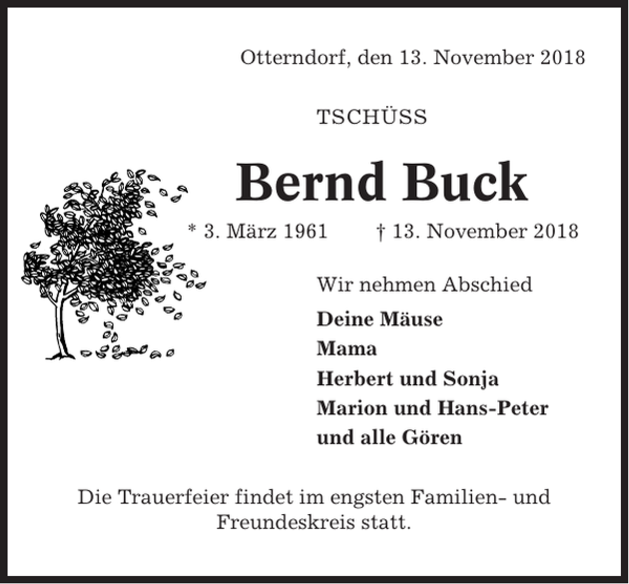 <p>Otterndorf, den 13. November 2018<br />TSCHÜSS</p><p>Bernd Buck<br />* 3. März 1961</p><p>† 13. November 2018</p><p>Wir nehmen Abschied<br />Deine Mäuse<br />Mama<br />Herbert und Sonja<br />Marion und Hans-Peter<br />und alle Gören<br />Die Trauerfeier findet im engsten Familien- und<br />Freundeskreis statt.</p>