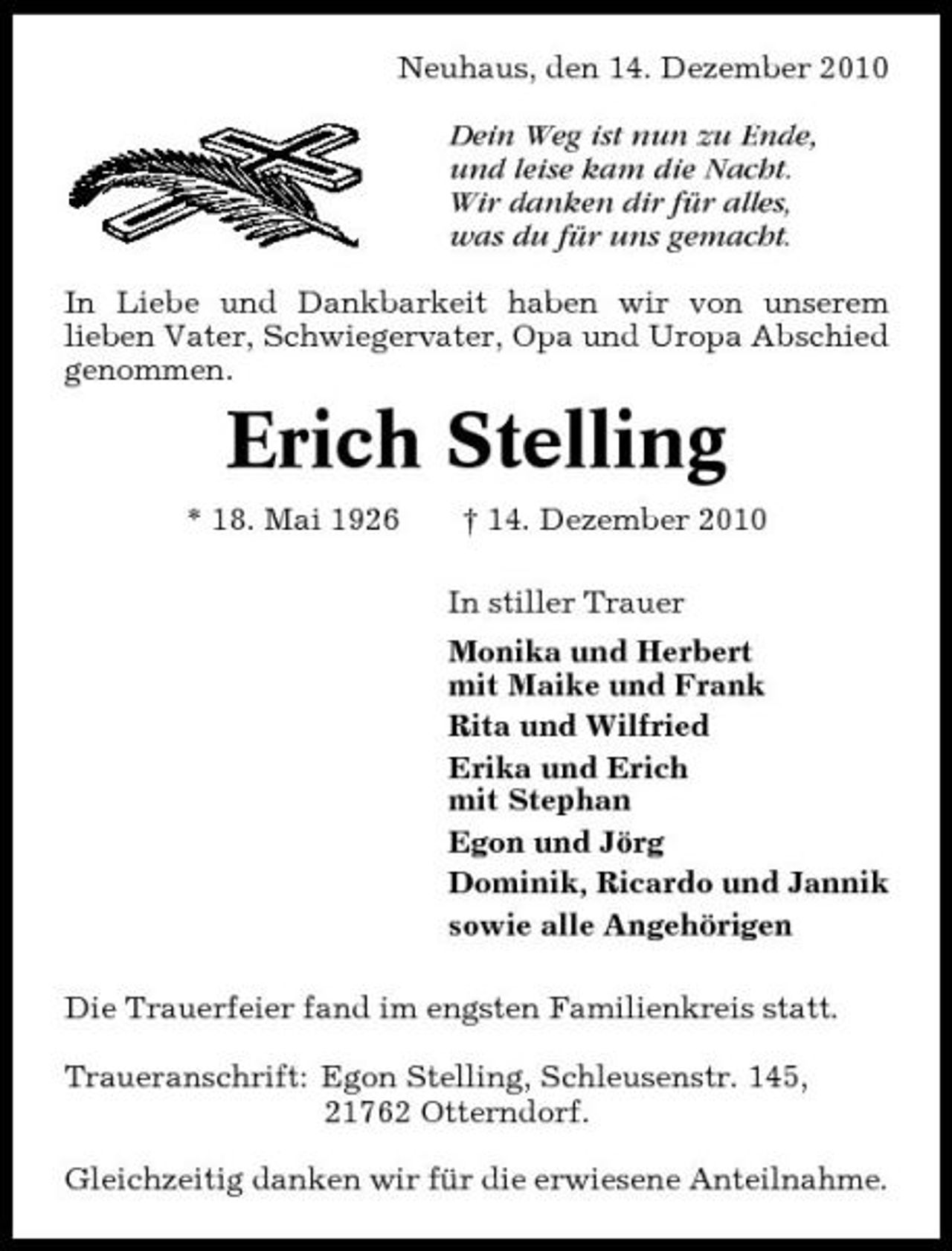 <p>Neuhaus, den 14. Dezember 2010 Dein Weg ist nun zu Ende, und leise kam die Nacht. Wir danken dir für alles, was du für uns gemacht. In Liebe und Dankbarkeit haben wir von unserem lieben Vater, Schwiegervater, Opa und Uropa Abschied genommen.</p><p>Erich Stelling<br />* 18. Mai 1926 † 14. Dezember 2010 In stiller Trauer Monika und Herbert mit Maike und Frank Rita und Wilfried Erika und Erich mit Stephan Egon und Jörg Dominik, Ricardo und Jannik sowie alle Angehörigen Die Trauerfeier fand im engsten Familienkreis statt. Traueranschrift: Egon Stelling, Schleusenstr. 145, 21762 Otterndorf. Gleichzeitig danken wir für die erwiesene Anteilnahme.</p>