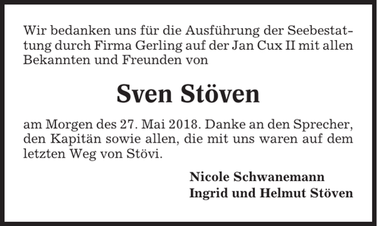 <p>Wir bedanken uns für die Ausführung der Seebestattung durch Firma Gerling auf der Jan Cux II mit allen<br />Bekannten und Freunden von</p><p>Sven Stöven<br />am Morgen des 27. Mai 2018. Danke an den Sprecher,<br />den Kapitän sowie allen, die mit uns waren auf dem<br />letzten Weg von Stövi.<br />Nicole Schwanemann<br />Ingrid und Helmut Stöven</p>