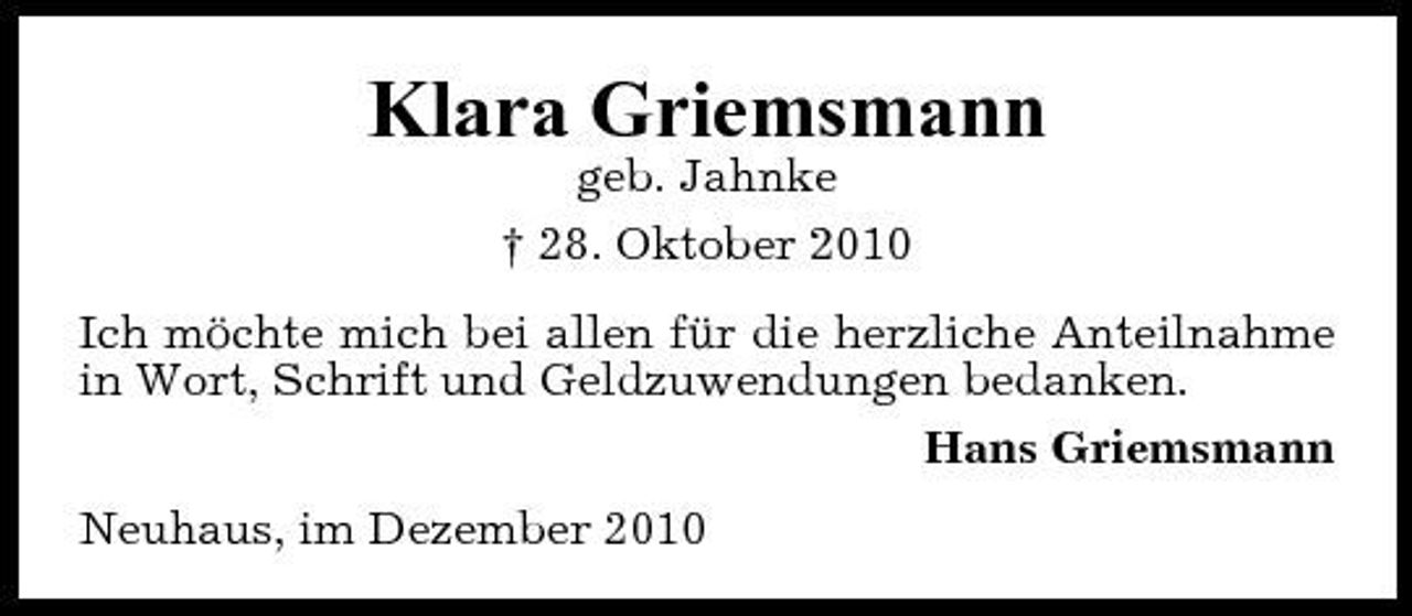 <p>Klara Griemsmann<br />geb. Jahnke † 28. Oktober 2010 Ich möchte mich bei allen für die herzliche Anteilnahme in Wort, Schrift und Geldzuwendungen bedanken. Hans Griemsmann Neuhaus, im Dezember 2010</p>