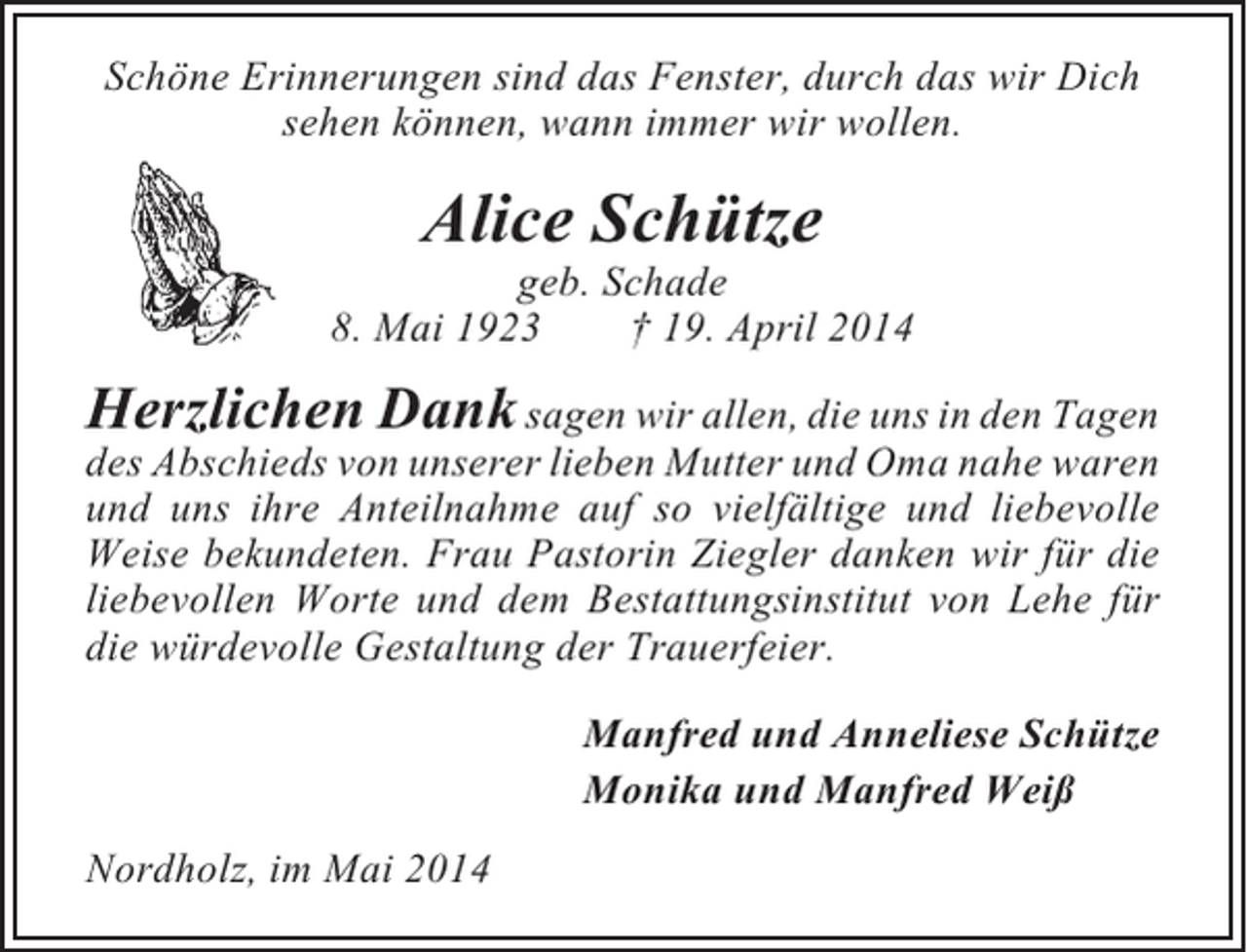 <p>Schöne Erinnerungen sind das Fenster, durch das wir Dich<br />sehen können, wann immer wir wollen.</p><p>Alice Schütze<br />geb. Schade<br />8. Mai 1923<br />† 19. April 2014</p><p>Herzlichen Dank sagen wir allen, die uns in den Tagen<br />des Abschieds von unserer lieben Mutter und Oma nahe waren<br />und uns ihre Anteilnahme auf so vielfältige und liebevolle<br />Weise bekundeten. Frau Pastorin Ziegler danken wir für die<br />liebevollen Worte und dem Bestattungsinstitut von Lehe für<br />die würdevolle Gestaltung der Trauerfeier.<br />Manfred und Anneliese Schütze<br />Monika und Manfred Weiß<br />Nordholz, im Mai 2014</p>