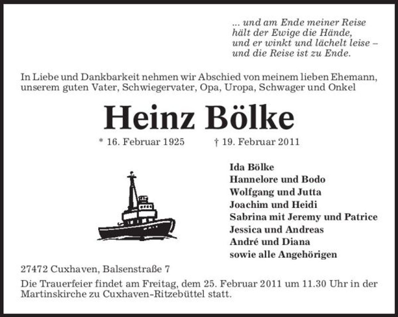<p>... und am Ende meiner Reise hält der Ewige die Hände, und er winkt und lächelt leise – und die Reise ist zu Ende. In Liebe und Dankbarkeit nehmen wir Abschied von meinem lieben Ehemann, unserem guten Vater, Schwiegervater, Opa, Uropa, Schwager und Onkel</p><p>Heinz Bölke<br />* 16. Februar 1925 † 19. Februar 2011 Ida Bölke Hannelore und Bodo Wolfgang und Jutta Joachim und Heidi Sabrina mit Jeremy und Patrice Jessica und Andreas André und Diana sowie alle Angehörigen 27472 Cuxhaven, Balsenstraße 7 Die Trauerfeier findet am Freitag, dem 25. Februar 2011 um 11.30 Uhr in der Martinskirche zu Cuxhaven-Ritzebüttel statt.</p>