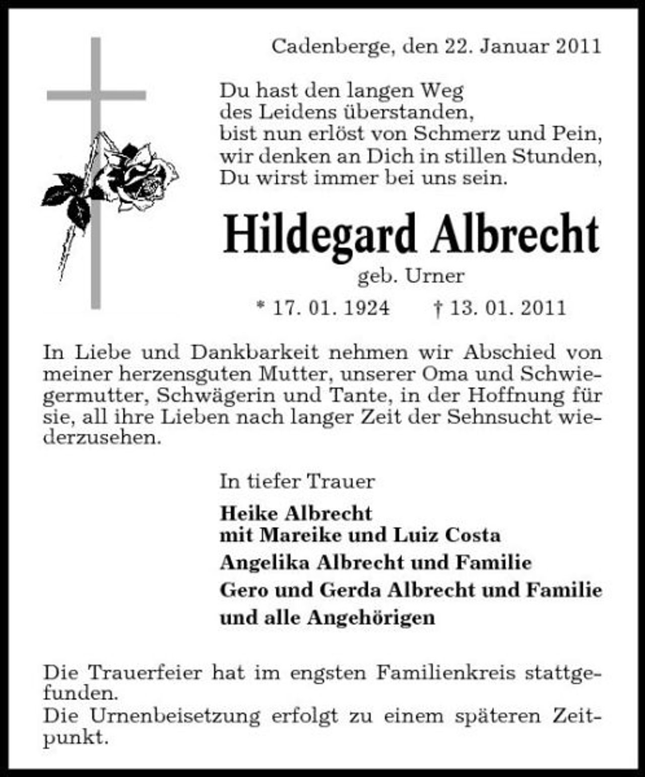 <p>Cadenberge, den 22. Januar 2011 Du hast den langen Weg des Leidens überstanden, bist nun erlöst von Schmerz und Pein, wir denken an Dich in stillen Stunden, Du wirst immer bei uns sein.</p><p>Hildegard Albrecht<br />geb. Urner * 17. 01. 1924 † 13. 01. 2011 In Liebe und Dankbarkeit nehmen wir Abschied von meiner herzensguten Mutter, unserer Oma und Schwiegermutter, Schwägerin und Tante, in der Hoffnung für sie, all ihre Lieben nach langer Zeit der Sehnsucht wiederzusehen. In tiefer Trauer Heike Albrecht mit Mareike und Luiz Costa Angelika Albrecht und Familie Gero und Gerda Albrecht und Familie und alle Angehörigen Die Trauerfeier hat im engsten Familienkreis stattgefunden. Die Urnenbeisetzung erfolgt zu einem späteren Zeitpunkt.</p>