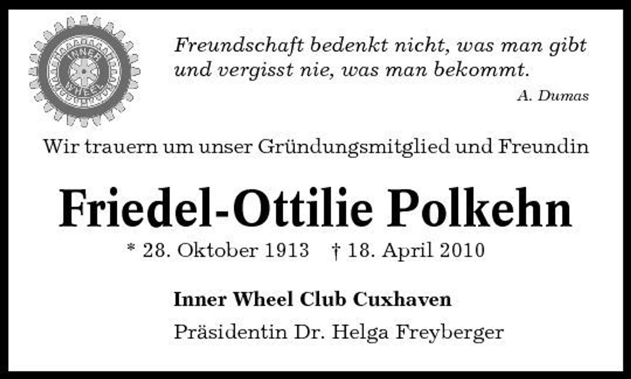 <p>Freundschaft bedenkt nicht, was man gibt und vergisst nie, was man bekommt.<br />A. Dumas</p><p>Wir trauern um unser Gründungsmitglied und Freundin</p><p>Friedel-Ottilie Polkehn<br />* 28. Oktober 1913 † 18. April 2010 Inner Wheel Club Cuxhaven Präsidentin Dr. Helga Freyberger</p>