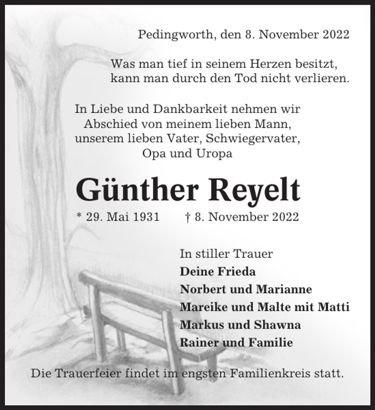 <p>Pedingworth, den 8. November 2022<br />Was man tief in seinem Herzen besitzt,<br />kann man durch den Tod nicht verlieren.<br />In Liebe und Dankbarkeit nehmen wir<br />Abschied von meinem lieben Mann,<br />unserem lieben Vater, Schwiegervater,<br />Opa und Uropa</p><p>Günther Reyelt<br />* 29. Mai 1931</p><p>† 8. November 2022<br />In stiller Trauer<br />Deine Frieda<br />Norbert und Marianne<br />Mareike und Malte mit Matti<br />Markus und Shawna<br />Rainer und Familie</p><p>Die Trauerfeier findet im engsten Familienkreis statt.</p>