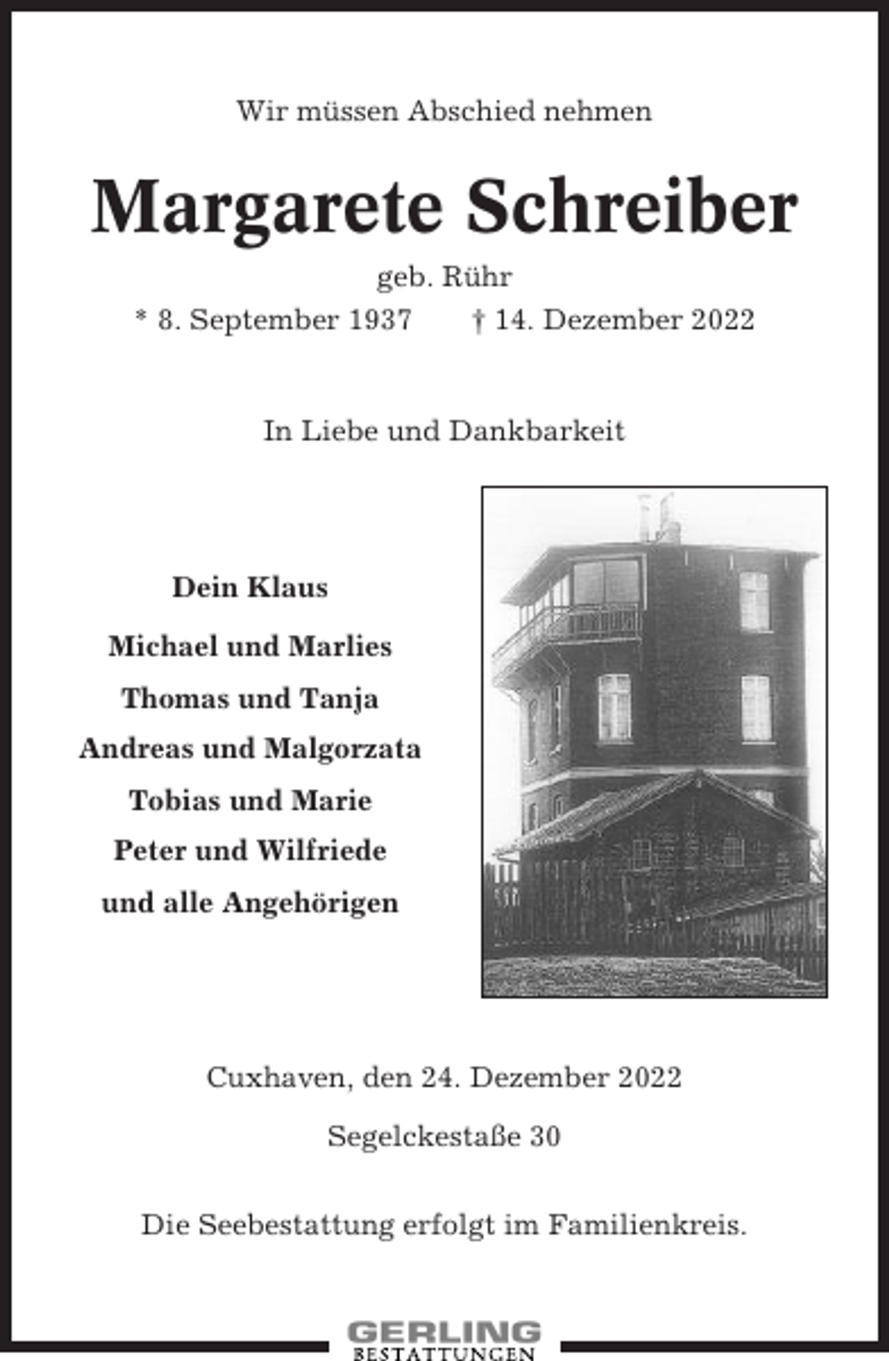 <p>Wir müssen Abschied nehmen</p><p>Margarete Schreiber<br />geb. Rühr<br />* 8. September 1937<br />† 14. Dezember 2022</p><p>In Liebe und Dankbarkeit</p><p>Dein Klaus<br />Michael und Marlies<br />Thomas und Tanja<br />Andreas und Malgorzata<br />Tobias und Marie<br />Peter und Wilfriede<br />und alle Angehörigen</p><p>Cuxhaven, den 24. Dezember 2022<br />Segelckestaße 30<br />Die Seebestattung erfolgt im Familienkreis.</p>