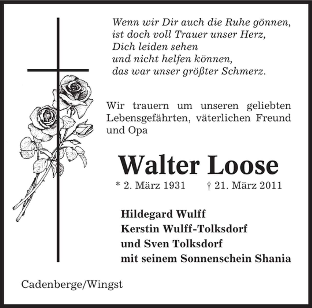 <p>Wenn wir Dir auch die Ruhe gönnen, ist doch voll Trauer unser Herz, Dich leiden sehen und nicht helfen können, das war unser größter Schmerz. Wir trauern um unseren geliebten Lebensgefährten, väterlichen Freund und Opa</p><p>Walter Loose<br />* 2. März 1931 † 21. März 2011</p><p>Hildegard Wulff Kerstin Wulff-Tolksdorf und Sven Tolksdorf mit seinem Sonnenschein Shania Cadenberge/Wingst</p>