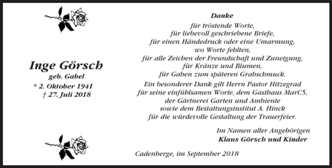 <p>Inge Görsch<br />geb. Gabel<br />* 2. Oktober 1941<br />† 27. Juli 2018</p><p>Danke<br />für tröstende Worte,<br />für liebevoll geschriebene Briefe,<br />für einen Händedruck oder eine Umarmung,<br />wo Worte fehlten,<br />für alle Zeichen der Freundschaft und Zuneigung,<br />für Kränze und Blumen,<br />für Gaben zum späteren Grabschmuck.<br />Ein besonderer Dank gilt Herrn Pastor Hitzegrad<br />für seine einfühlsamen Worte, dem Gasthaus MarC5,<br />der Gärtnerei Garten und Ambiente<br />sowie dem Bestattungsinstitut A. Hinck<br />für die würdevolle Gestaltung der Trauerfeier.<br />Im Namen aller Angehörigen<br />Klaus Görsch und Kinder<br />Cadenberge, im September 2018</p>