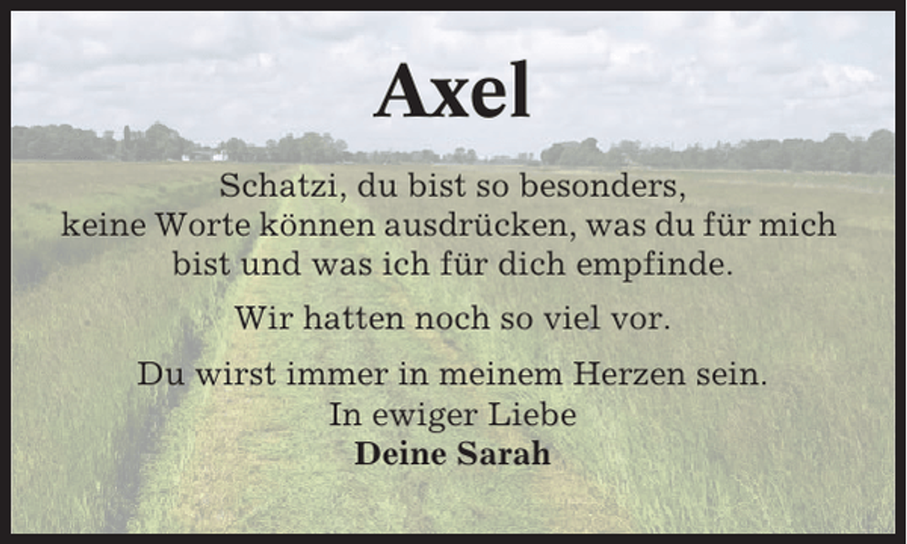 <p>Axel<br />Schatzi, du bist so besonders,<br />keine Worte können ausdrücken, was du für mich<br />bist und was ich für dich empfinde.<br />Wir hatten noch so viel vor.<br />Du wirst immer in meinem Herzen sein.<br />In ewiger Liebe<br />Deine Sarah</p>