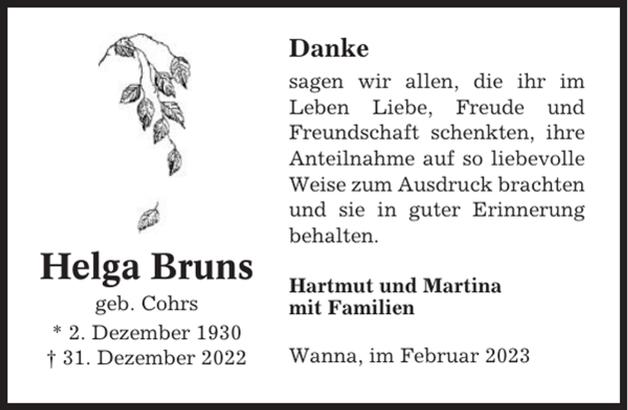 <p>Danke<br />sagen wir allen, die ihr im<br />Leben Liebe, Freude und<br />Freundschaft schenkten, ihre<br />Anteilnahme auf so liebevolle<br />Weise zum Ausdruck brachten<br />und sie in guter Erinnerung<br />behalten.</p><p>Helga Bruns<br />geb. Cohrs<br />* 2. Dezember 1930<br />† 31. Dezember 2022</p><p>Hartmut und Martina<br />mit Familien<br />Wanna, im Februar 2023</p>
