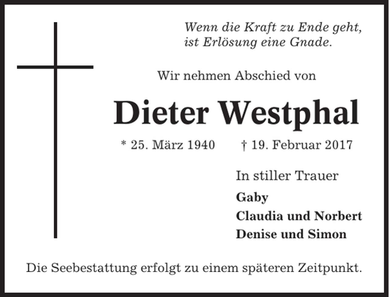 <p>Wenn die Kraft zu Ende geht,<br />ist Erlösung eine Gnade.<br />Wir nehmen Abschied von</p><p>Dieter Westphal<br />* 25. März 1940</p><p>† 19. Februar 2017</p><p>In stiller Trauer<br />Gaby<br />Claudia und Norbert<br />Denise und Simon<br />Die Seebestattung erfolgt zu einem späteren Zeitpunkt.</p>