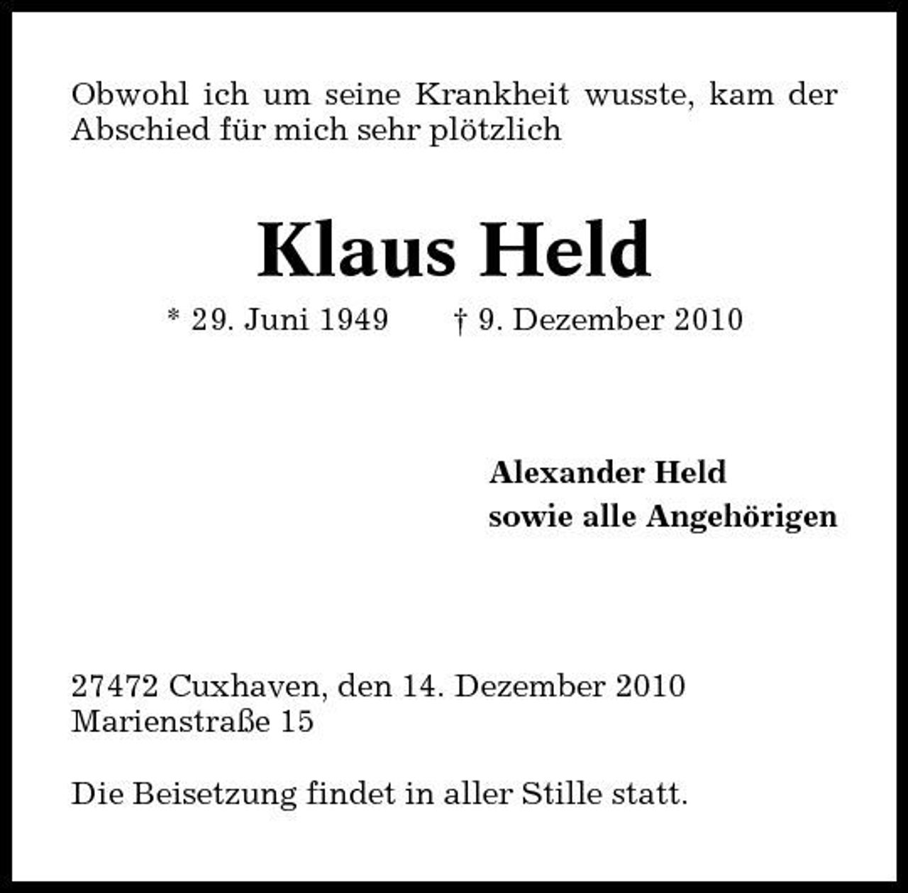 <p>Obwohl ich um seine Krankheit wusste, kam der Abschied für mich sehr plötzlich</p><p>Klaus Held<br />* 29. Juni 1949 † 9. Dezember 2010 Alexander Held sowie alle Angehörigen</p><p>27472 Cuxhaven, den 14. Dezember 2010 Marienstraße 15 Die Beisetzung findet in aller Stille statt.</p>