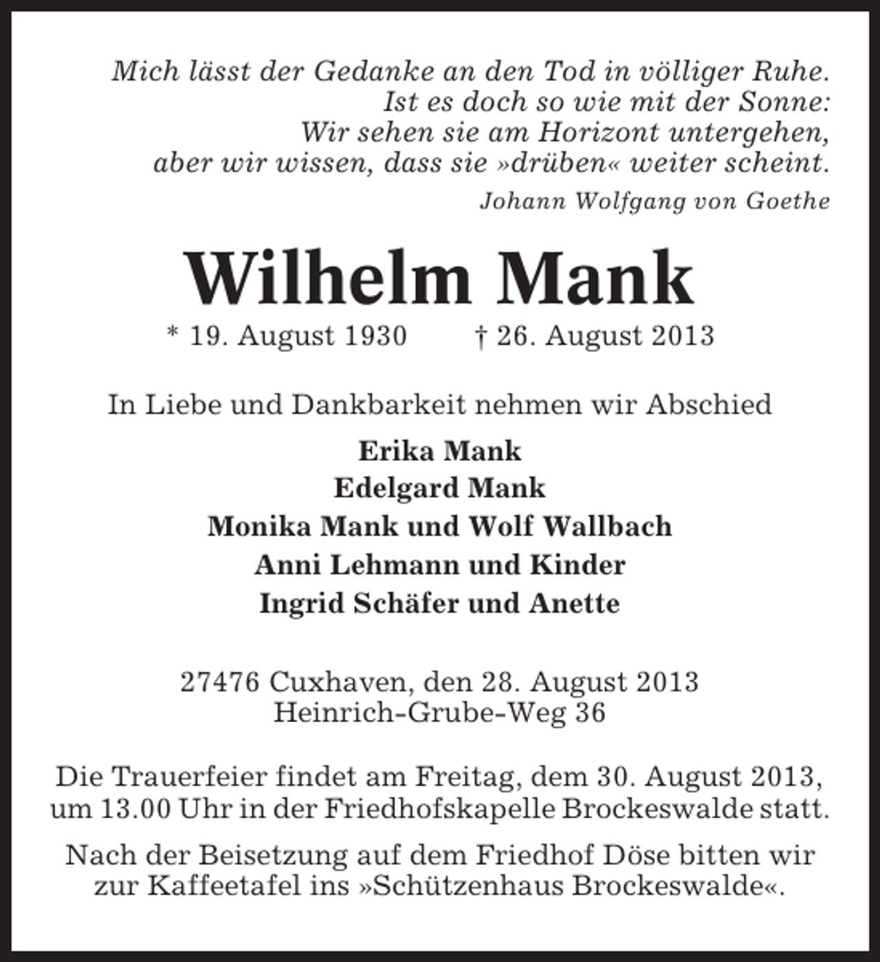 <p>Mich lässt der Gedanke an den Tod in völliger Ruhe.<br />Ist es doch so wie mit der Sonne:<br />Wir sehen sie am Horizont untergehen,<br />aber wir wissen, dass sie »drüben« weiter scheint.<br />Johann Wolfgang von Goethe</p><p>Wilhelm Mank<br />* 19. August 1930</p><p>† 26. August 2013</p><p>In Liebe und Dankbarkeit nehmen wir Abschied<br />Erika Mank<br />Edelgard Mank<br />Monika Mank und Wolf Wallbach<br />Anni Lehmann und Kinder<br />Ingrid Schäfer und Anette<br />27476 Cuxhaven, den 28. August 2013<br />Heinrich-Grube-Weg 36<br />Die Trauerfeier findet am Freitag, dem 30. August 2013,<br />um 13.00 Uhr in der Friedhofskapelle Brockeswalde statt.<br />Nach der Beisetzung auf dem Friedhof Döse bitten wir<br />zur Kaffeetafel ins »Schützenhaus Brockeswalde«.</p>