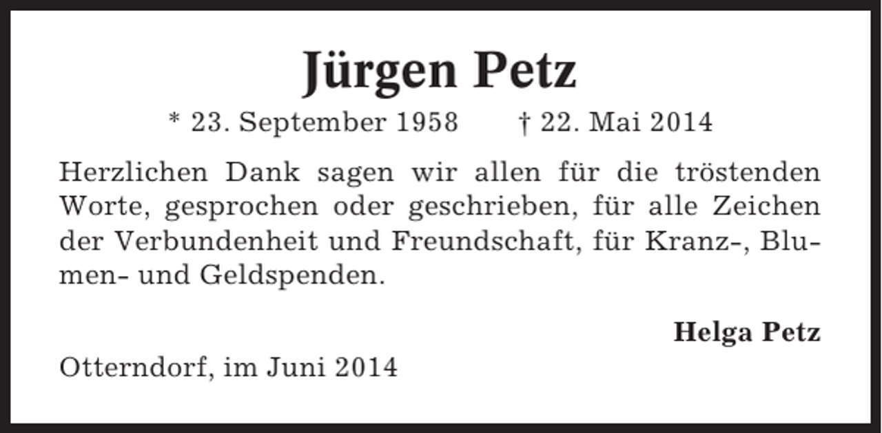 <p>Jürgen Petz<br />* 23. September 1958</p><p>† 22. Mai 2014</p><p>Herzlichen Dank sagen wir allen für die tröstenden<br />Worte, gesprochen oder geschrieben, für alle Zeichen<br />der Verbundenheit und Freundschaft, für Kranz-, Blumen- und Geldspenden.<br />Helga Petz<br />Otterndorf, im Juni 2014</p>