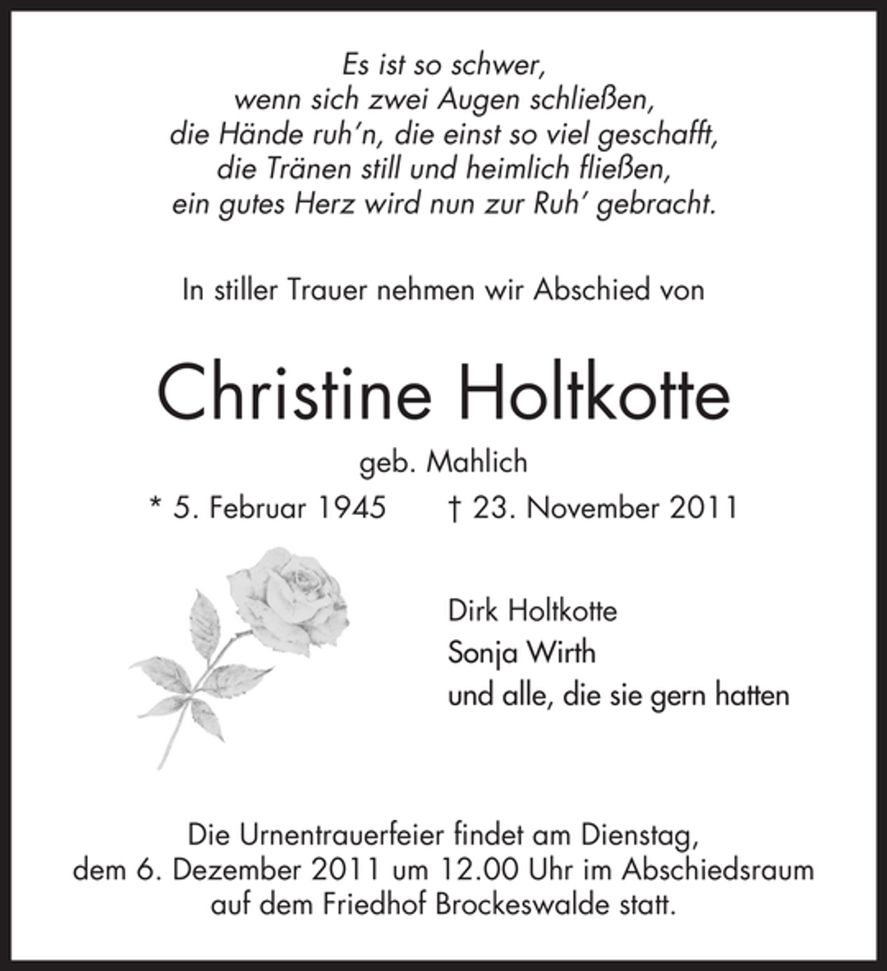 <p>Es ist so schwer,<br />wenn sich zwei Augen schließen,<br />die Hände ruh’n, die einst so viel geschafft,<br />die Tränen still und heimlich fließen,<br />ein gutes Herz wird nun zur Ruh’ gebracht.<br />In stiller Trauer nehmen wir Abschied von</p><p>Christine Holtkotte<br />geb. Mahlich<br />* 5. Februar 1945</p><p>† 23. November 2011<br />Dirk Holtkotte<br />Sonja Wirth<br />und alle, die sie gern hatten</p><p>Die Urnentrauerfeier findet am Dienstag,<br />dem 6. Dezember 2011 um 12.00 Uhr im Abschiedsraum<br />auf dem Friedhof Brockeswalde statt.</p>
