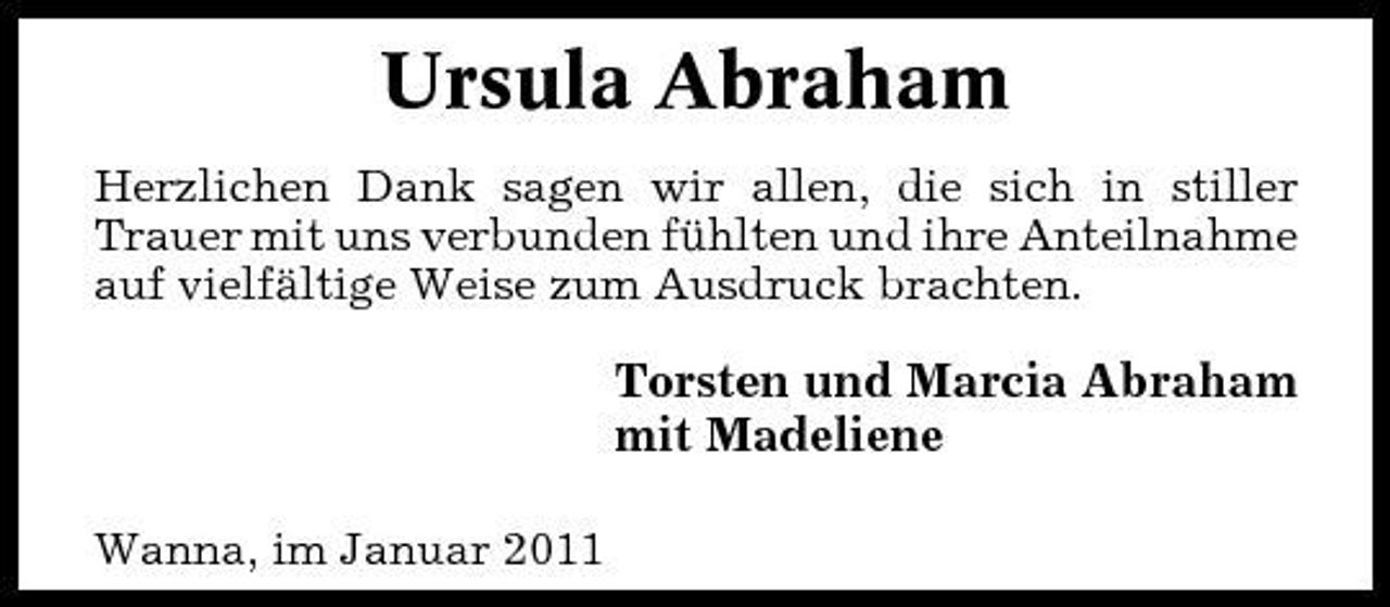 <p>Ursula Abraham<br />Herzlichen Dank sagen wir allen, die sich in stiller Trauer mit uns verbunden fühlten und ihre Anteilnahme auf vielfältige Weise zum Ausdruck brachten.</p><p>Torsten und Marcia Abraham mit Madeliene<br />Wanna, im Januar 2011</p>