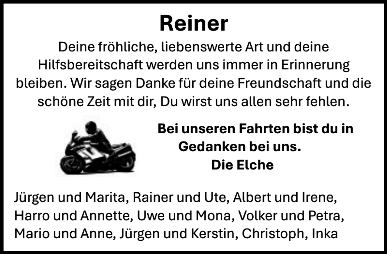 <p>Reiner</p><p>Deine fröhliche, liebenswerte Art und deine<br />Hilfsbereitschaft werden uns immer in Erinnerung<br />bleiben. Wir sagen Danke für deine Freundschaft und die<br />schöne Zeit mit dir, Du wirst uns allen sehr fehlen.<br />Bei unseren Fahrten bist du in<br />Gedanken bei uns.<br />Die Elche<br />Jürgen und Marita, Rainer und Ute, Albert und Irene,<br />Harro und Annette, Uwe und Mona, Volker und Petra,<br />Mario und Anne, Jürgen und Kerstin, Christoph, Inka</p>