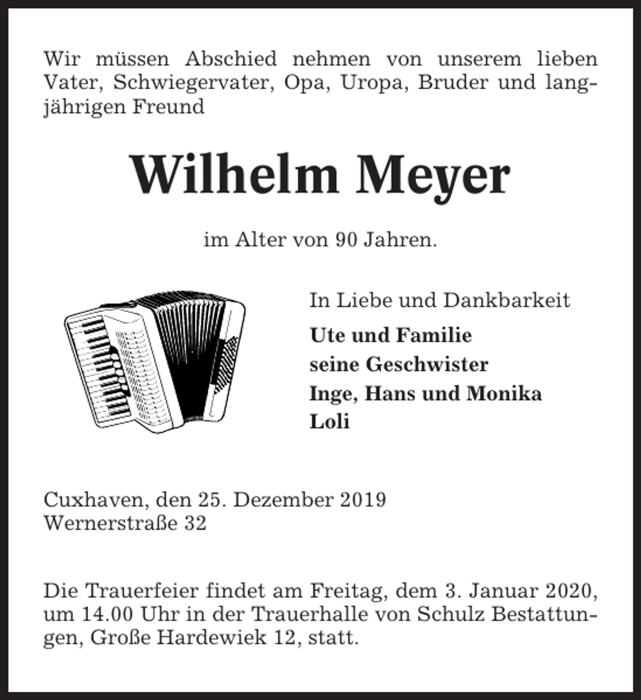 <p>Wir müssen Abschied nehmen von unserem lieben<br />Vater, Schwiegervater, Opa, Uropa, Bruder und langjährigen Freund</p><p>Wilhelm Meyer<br />im Alter von 90 Jahren.<br />In Liebe und Dankbarkeit<br />Ute und Familie<br />seine Geschwister<br />Inge, Hans und Monika<br />Loli</p><p>Cuxhaven, den 25. Dezember 2019<br />Wernerstraße 32<br />Die Trauerfeier findet am Freitag, dem 3. Januar 2020,<br />um 14.00 Uhr in der Trauerhalle von Schulz Bestattungen, Große Hardewiek 12, statt.</p>