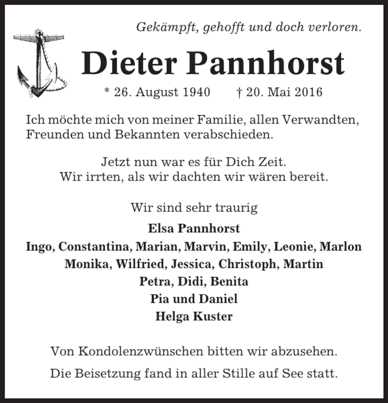 <p>Gekämpft, gehofft und doch verloren.</p><p>Dieter Pannhorst<br />* 26. August 1940</p><p>† 20. Mai 2016</p><p>Ich möchte mich von meiner Familie, allen Verwandten,<br />Freunden und Bekannten verabschieden.<br />Jetzt nun war es für Dich Zeit.<br />Wir irrten, als wir dachten wir wären bereit.<br />Wir sind sehr traurig<br />Elsa Pannhorst<br />Ingo, Constantina, Marian, Marvin, Emily, Leonie, Marlon<br />Monika, Wilfried, Jessica, Christoph, Martin<br />Petra, Didi, Benita<br />Pia und Daniel<br />Helga Kuster<br />Von Kondolenzwünschen bitten wir abzusehen.<br />Die Beisetzung fand in aller Stille auf See statt.</p>