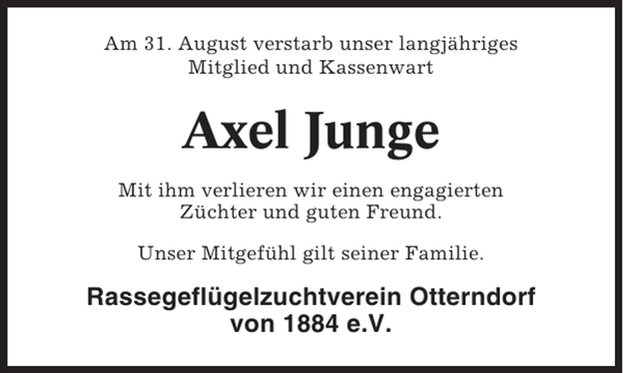 <p>Am 31. August verstarb unser langjähriges<br />Mitglied und Kassenwart</p><p>Axel Junge<br />Mit ihm verlieren wir einen engagierten<br />Züchter und guten Freund.<br />Unser Mitgefühl gilt seiner Familie.</p><p>Rassegeflügelzuchtverein Otterndorf<br />von 1884 e.V.</p>