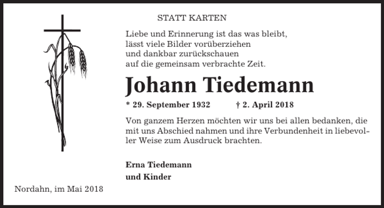 <p>STATT KARTEN<br />Liebe und Erinnerung ist das was bleibt,<br />lässt viele Bilder vorüberziehen<br />und dankbar zurückschauen<br />auf die gemeinsam verbrachte Zeit.</p><p>Johann Tiedemann<br />* 29. September 1932</p><p>† 2. April 2018</p><p>Von ganzem Herzen möchten wir uns bei allen bedanken, die<br />mit uns Abschied nahmen und ihre Verbundenheit in liebevoller Weise zum Ausdruck brachten.<br />Erna Tiedemann<br />und Kinder<br />Nordahn, im Mai 2018</p>