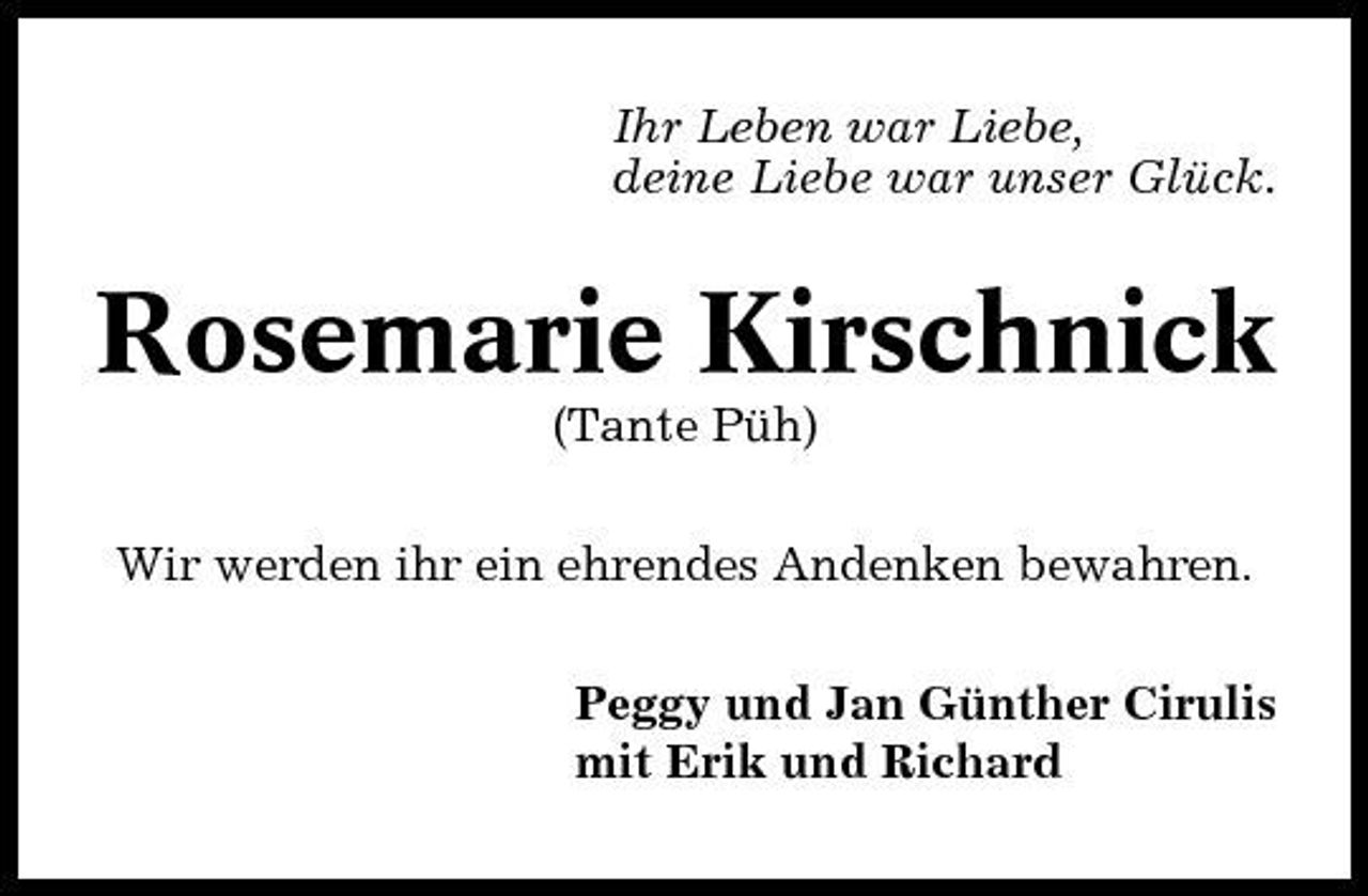 <p>Ihr Leben war Liebe, deine Liebe war unser Glück.</p><p>Rosemarie Kirschnick<br />(Tante Püh) Wir werden ihr ein ehrendes Andenken bewahren. Peggy und Jan Günther Cirulis mit Erik und Richard</p>