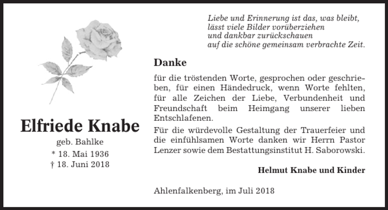 <p>Liebe und Erinnerung ist das, was bleibt,<br />lässt viele Bilder vorüberziehen<br />und dankbar zurückschauen<br />auf die schöne gemeinsam verbrachte Zeit.</p><p>Danke</p><p>Elfriede Knabe<br />geb. Bahlke<br />* 18. Mai 1936<br />† 18. Juni 2018</p><p>für die tröstenden Worte, gesprochen oder geschrieben, für einen Händedruck, wenn Worte fehlten,<br />für alle Zeichen der Liebe, Verbundenheit und<br />Freundschaft beim Heimgang unserer lieben<br />Entschlafenen.<br />Für die würdevolle Gestaltung der Trauerfeier und<br />die einfühlsamen Worte danken wir Herrn Pastor<br />Lenzer sowie dem Bestattungsinstitut H. Saborowski.<br />Helmut Knabe und Kinder<br />Ahlenfalkenberg, im Juli 2018</p>