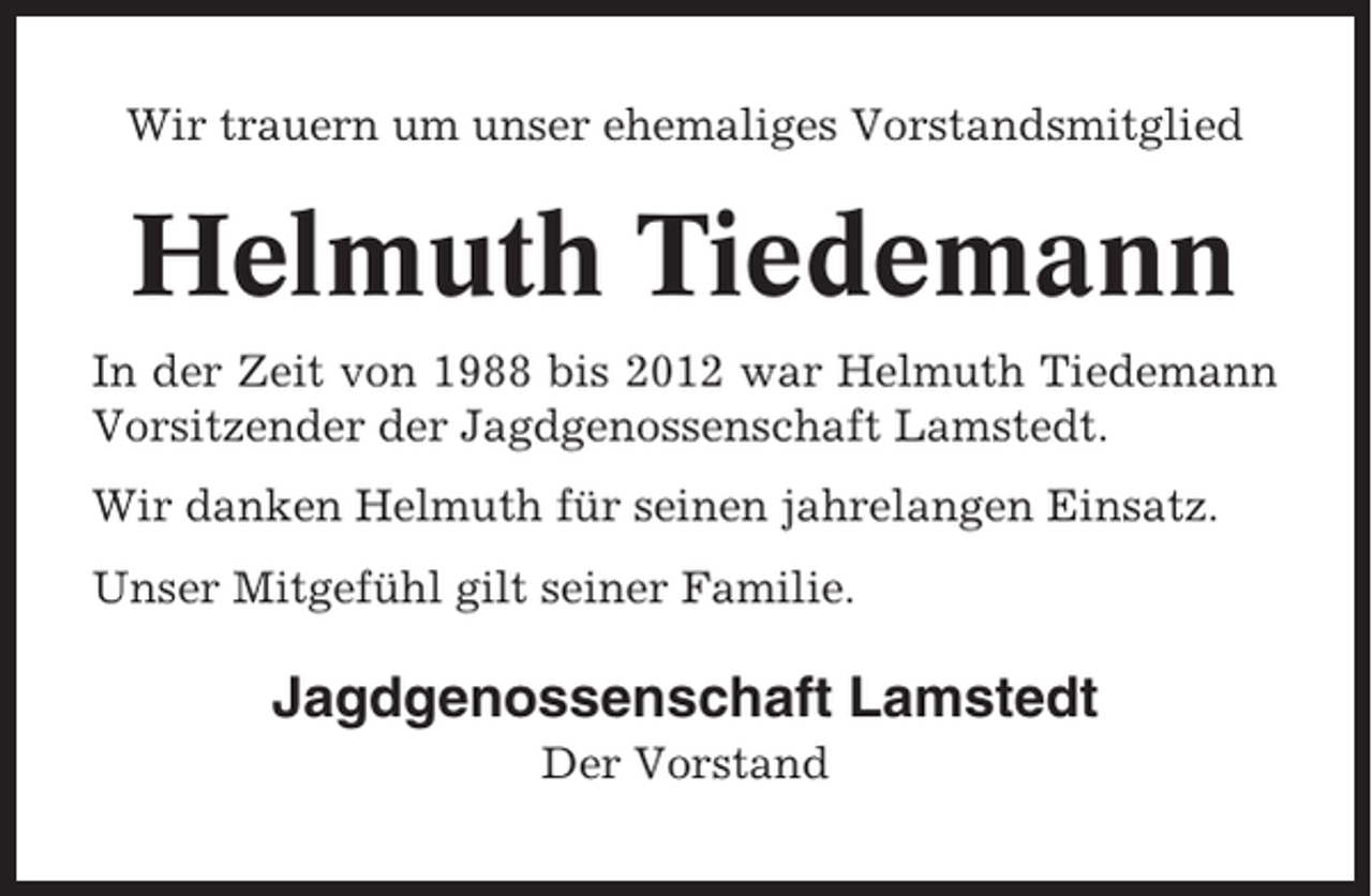 <p>Wir trauern um unser ehemaliges Vorstandsmitglied</p><p>Helmuth Tiedemann<br />In der Zeit von 1988 bis 2012 war Helmuth Tiedemann<br />Vorsitzender der Jagdgenossenschaft Lamstedt.<br />Wir danken Helmuth für seinen jahrelangen Einsatz.<br />Unser Mitgefühl gilt seiner Familie.</p><p>Jagdgenossenschaft Lamstedt<br />Der Vorstand</p>