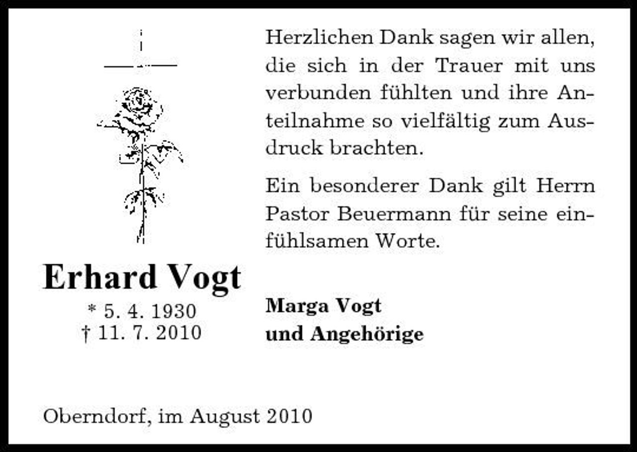 <p>Herzlichen Dank sagen wir allen, die sich in der Trauer mit uns verbunden fühlten und ihre Anteilnahme so vielfältig zum Ausdruck brachten. Ein besonderer Dank gilt Herrn Pastor Beuermann für seine einfühlsamen Worte.</p><p>Erhard Vogt<br />* 5. 4. 1930 † 11. 7. 2010 Marga Vogt und Angehörige</p><p>Oberndorf, im August 2010</p>