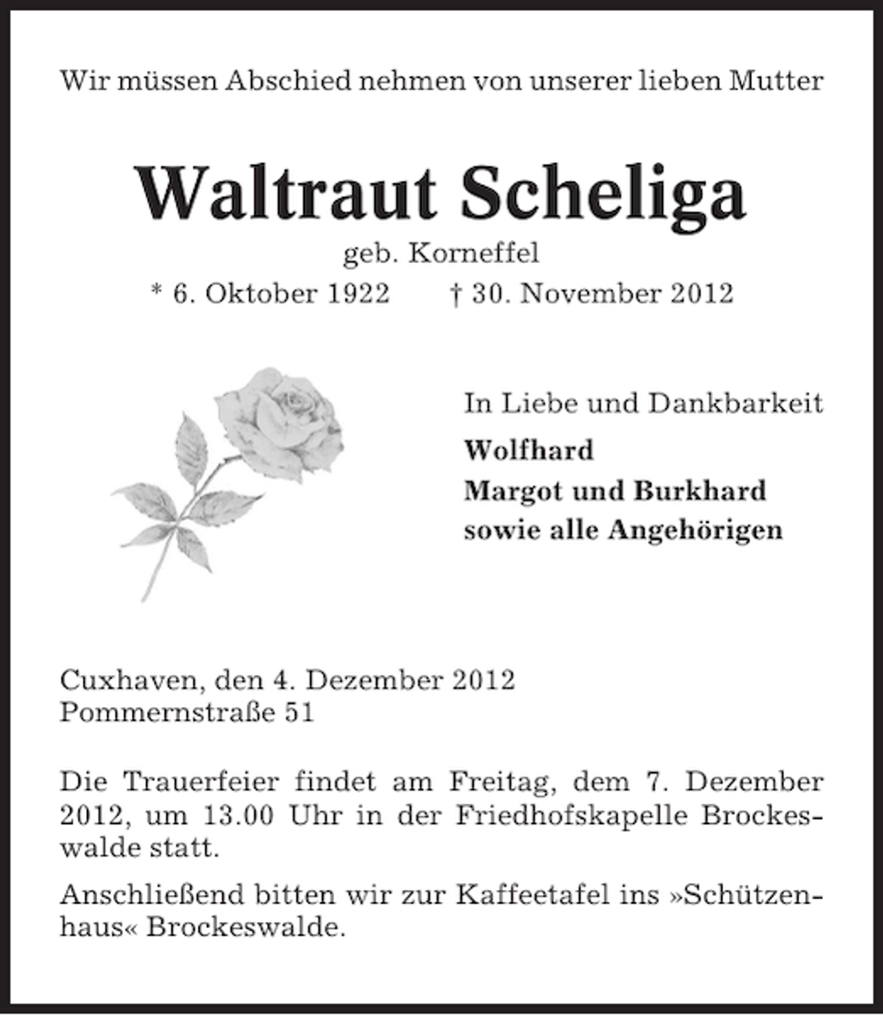 <p>Wir müssen Abschied nehmen von unserer lieben Mutter</p><p>Waltraut Scheliga<br />geb. Korneffel<br />* 6. Oktober 1922<br />† 30. November 2012</p><p>In Liebe und Dankbarkeit<br />Wolfhard<br />Margot und Burkhard<br />sowie alle Angehörigen</p><p>Cuxhaven, den 4. Dezember 2012<br />Pommernstraße 51<br />Die Trauerfeier findet am Freitag, dem 7. Dezember<br />2012, um 13.00 Uhr in der Friedhofskapelle Brockeswalde statt.<br />Anschließend bitten wir zur Kaffeetafel ins »Schützenhaus« Brockeswalde.</p>